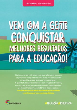 Diariamente, as histórias de vida, as angústias, os sonhos e
as pequenas conquistas de cada aluno vão construindo
a trajetória de cada professor e de cada gestor.
E quando tudo isso é combinado com soluções eficientes,
com foco de ação nas reais necessidades da rede pública,
podemos transformar a história de nossos alunos.
Venha fazer parte deste movimento por grandes
resultados para as escolas públicas.
#educaçãoDeresultado
Vem com a gente
Vem com a gente
para a educação!
para a educação!
melhores resultados
melhores resultados
conquistar
conquistar
PNLD 2016 • Fundamental I
 