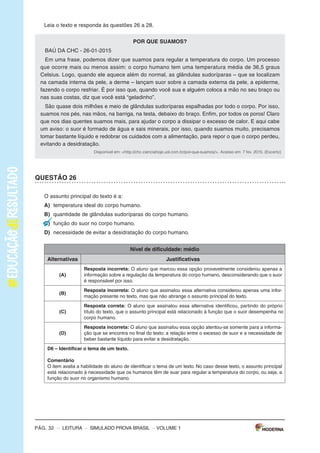 –
s
I
m
U
L
A
d
o
P
R
o
v
A
b
R
A
s
I
L
–
L
E
I
T
U
R
A
–
P
á
g
.
3
S
I
m
u
l
A
d
O
P
A
R
A
m
O
N
I
T
O
R
A
m
E
N
T
O
d
A
A
P
R
E
N
d
I
z
A
G
E
m
P
R
O
v
A
B
R
A
S
I
l
L
e
i
a
o
s
t
e
x
t
o
s
p
a
r
a
r
e
s
p
o
n
d
e
r
à
s
q
u
e
s
t
õ
e
s
1
a
5
.
T
e
x
t
o
1
O
B
A
N
h
O
d
E
N
I
N
A
(
D
e
A
n
a
C
r
i
s
t
i
n
a
M
e
l
o
,
c
o
m
i
l
u
s
t
r
a
ç
õ
e
s
d
e
C
r
i
s
A
l
h
a
d
e
f
f
.
E
d
i
t
o
r
a
E
s
c
r
i
t
a
F
i
n
a
)
A
o
s
a
b
e
r
q
u
e
a
á
g
u
a
d
o
m
u
n
d
o
p
o
d
e
r
i
a
a
c
a
b
a
r
,
N
i
n
a
f
i
c
o
u
p
r
e
o
c
u
p
a
d
a
e
c
o
m
e
ç
o
u
a
m
a
t
u
t
a
r
s
o
l
u
ç
õ
e
s
p
r
a
e
s
s
e
p
r
o
b
l
e
m
a
.
s
u
s
p
e
n
d
e
r
a
e
s
c
o
v
a
ç
ã
o
d
e
d
e
n
t
e
s
?
P
e
d
i
r
p
a
r
a
o
p
a
p
a
i
n
ã
o
l
a
v
a
r
o
c
a
r
r
o
?
d
e
i
x
a
r
d
e
u
s
a
r
a
d
e
s
c
a
r
g
a
?
C
o
n
h
e
ç
a
a
s
i
d
e
i
a
s
d
e
s
s
a
m
e
n
i
n
a
d
i
s
p
o
s
t
a
a
i
m
p
e
d
i
r
u
m
a
s
e
c
a
g
e
n
e
r
a
l
i
z
a
d
a
.
D
i
s
p
o
n
í
v
e
l
e
m
:
<
h
t
t
p
:
/
/
c
h
c
.
c
i
e
n
c
i
a
h
o
j
e
.
u
o
l
.
c
o
m
.
b
r
/
e
-
d
i
a
-
d
a
-
a
g
u
a
/
>
.
A
c
e
s
s
o
e
m
:
6
f
e
v
.
2
0
1
5
.
(
A
d
a
p
t
a
d
o
)
.
T
e
x
t
o
2
A
Á
G
u
A
o
c
o
n
s
u
m
o
m
u
n
d
i
a
l
d
e
á
g
u
a
t
r
i
p
l
i
c
o
u
e
m
1
9
5
0
.
m
a
s
a
s
r
e
s
e
r
v
a
s
d
e
á
g
u
a
d
o
n
o
s
s
o
p
l
a
n
e
t
a
n
ã
o
a
c
o
m
p
a
n
h
a
r
a
m
o
a
u
m
e
n
t
o
d
o
c
o
n
s
u
m
o
,
c
o
n
t
i
n
u
a
n
d
o
,
a
s
s
i
m
,
n
o
s
m
e
s
m
o
s
n
í
v
e
i
s
.
o
q
u
e
c
h
a
m
a
a
t
e
n
ç
ã
o
,
t
a
m
b
é
m
,
é
q
u
e
n
a
s
ú
l
t
i
m
a
s
d
é
c
a
d
a
s
o
c
o
n
s
u
m
o
m
é
d
i
o
d
e
á
g
u
a
t
e
m
s
e
a
m
p
l
i
a
d
o
c
e
r
c
a
d
e
5
0
%
.
U
s
a
n
d
o
u
m
a
t
o
r
n
e
i
r
a
a
b
e
r
t
a
d
u
r
a
n
t
e
5
m
i
n
u
t
o
s
,
p
a
r
a
e
s
c
o
v
a
r
o
s
d
e
n
t
e
s
o
u
f
a
z
e
r
a
b
a
r
b
a
,
s
e
g
a
s
t
a
e
m
m
é
d
i
a
1
2
l
i
t
r
o
s
d
e
á
g
u
a
.
A
l
g
u
m
a
s
m
a
n
e
i
r
a
s
d
e
e
c
o
n
o
m
i
z
a
r
a
t
é
2
l
i
t
r
o
s
d
e
á
g
u
a
s
ã
o
:
e
s
c
o
v
a
r
o
s
d
e
n
t
e
s
u
t
i
l
i
z
a
n
d
o
u
m
c
o
p
o
d
e
á
g
u
a
,
f
a
z
e
r
a
b
a
r
b
a
c
o
l
o
c
a
n
d
o
u
m
t
a
m
p
ã
o
n
a
p
i
a
.
U
m
a
t
o
r
n
e
i
r
a
q
u
e
f
i
q
u
e
g
o
t
e
j
a
n
d
o
u
m
d
i
a
i
n
t
e
i
r
o
g
a
s
t
a
c
e
r
c
a
d
e
4
5
l
i
t
r
o
s
d
e
á
g
u
a
.
o
u
t
r
a
a
t
i
t
u
d
e
q
u
e
d
e
s
p
e
r
d
i
ç
a
m
u
i
t
a
á
g
u
a
é
u
m
b
a
n
h
o
d
e
m
o
r
a
d
o
.
U
m
a
d
e
s
c
a
r
g
a
c
h
e
g
a
a
g
a
s
t
a
r
1
9
l
i
t
r
o
s
d
e
á
g
u
a
.
P
o
r
i
s
s
o
r
e
c
o
m
e
n
d
a
-
s
e
q
u
e
s
e
j
a
m
t
r
o
c
a
d
a
s
a
s
v
á
l
v
u
l
a
s
d
e
d
e
s
c
a
r
g
a
a
n
t
i
g
a
s
p
o
r
v
á
l
v
u
l
a
s
n
o
v
a
s
q
u
e
t
ê
m
d
u
a
s
o
p
ç
õ
e
s
d
e
d
e
s
c
a
r
g
a
,
e
p
a
r
a
q
u
e
m
n
ã
o
p
o
d
e
t
r
o
c
a
r
a
d
e
s
c
a
r
g
a
d
e
v
e
m
-
s
e
e
v
i
t
a
r
d
e
s
c
a
r
g
a
s
d
e
s
n
e
c
e
s
s
á
r
i
a
s
e
p
r
o
l
o
n
g
a
d
a
s
.
d
e
v
e
m
o
s
t
e
r
c
o
n
s
c
i
ê
n
c
i
a
d
e
q
u
e
a
á
g
u
a
é
u
m
b
e
m
e
s
s
e
n
c
i
a
l
p
a
r
a
a
v
i
d
a
d
e
t
o
d
o
s
,
p
o
i
s
n
ó
s
p
o
-
d
e
m
o
s
p
a
s
s
a
r
a
t
é
2
8
d
i
a
s
s
e
m
c
o
m
e
r
,
m
a
s
a
p
e
n
a
s
t
r
ê
s
d
i
a
s
s
e
m
á
g
u
a
.
D
i
s
p
o
n
í
v
e
l
e
m
:
<
h
t
t
p
:
/
/
w
w
w
.
a
c
e
s
s
a
b
e
r
.
c
o
m
.
b
r
/
a
t
i
v
i
d
a
d
e
s
/
i
n
t
e
r
p
r
e
t
a
c
a
o
-
d
e
-
t
e
x
t
o
-
a
g
u
a
-
4
o
-
o
u
-
5
o
-
a
n
o
>
.
A
c
e
s
s
o
e
m
:
5
f
e
v
.
2
0
1
5
.
(
A
d
a
p
t
a
d
o
)
.
V
O
L
U
M
E
1
Pág. 2 – LEITURA – sImULAdo PRovA bRAsIL – VOLUME 1
Caro(a) professor(a),
A Editora moderna, em parceria com a Avalia Educacional, desenvolveu este si-
mulado para monitoramento da Aprendizagem: Prova brasil, com a finalidade de
auxiliar professores e gestores a monitorarem os processos de desenvolvimento da
aprendizagem no final dos anos iniciais do Ensino Fundamental.
o objetivo deste material é contribuir com o aperfeiçoamento do planejamento e
com a execução das práticas pedagógicas a partir do diagnóstico do nível de alfa-
betização dos alunos e oferecer subsídios para a formulação de novas estratégias
para a melhoria do ensino.
o caderno que cada aluno receberá é composto de:
30 questões de múltipla escolha, com quatro alternativas cada uma;
1 folha de resposta.
ORIENTAÇÕES GERAIS
motive os alunos a fazerem o simulado. Explique que eles vão fazer uma atividade
diferente e que, para compreendê-la, é necessário que sigam atentamente todas as
suas orientações. Em seguida, distribua os cadernos e peça aos alunos que escre-
vam o nome na linha que consta na capa do caderno.
Os alunos receberam as seguintes instruções:
Leia com atenção antes de responder e marque suas respostas neste caderno.
Cada questão tem uma única resposta correta. Faça um X na opção que você
escolher como certa.
Use lápis preto para marcar as respostas. se você quiser alterar a resposta,
pode apagar e marcar novamente.
Procure não deixar questão sem resposta.
marque as alternativas escolhidas na Folha de Respostas ao terminar o simu-
lado.
Pág. 32 – LEITURA – sImULAdo PRovA bRAsIL
Leia o texto e responda às questões 26 a 28.
POR QuE SuAmOS?
bAÚ dA CHC - 26-01-2015
Em uma frase, podemos dizer que suamos para regular a temperatura do corpo. Um processo
que ocorre mais ou menos assim: o corpo humano tem uma temperatura média de 36,5 graus
Celsius. Logo, quando ele aquece além do normal, as glândulas sudoríparas – que se localizam
na camada interna da pele, a derme – lançam suor sobre a camada externa da pele, a epiderme,
fazendo o corpo resfriar. É por isso que, quando você sua e alguém coloca a mão no seu braço ou
nas suas costas, diz que você está “geladinho”.
são quase dois milhões e meio de glândulas sudoríparas espalhadas por todo o corpo. Por isso,
suamos nos pés, nas mãos, na barriga, na testa, debaixo do braço. Enfim, por todos os poros! Claro
que nos dias quentes suamos mais, para ajudar o corpo a dissipar o excesso de calor. E aqui cabe
um aviso: o suor é formado de água e sais minerais, por isso, quando suamos muito, precisamos
tomar bastante líquido e redobrar os cuidados com a alimentação, para repor o que o corpo perdeu,
evitando a desidratação.
Disponível em: <http://chc.cienciahoje.uol.com.br/por-que-suamos/>. Acesso em: 7 fev. 2015. (Excerto)
QuESTÃO 26
o assunto principal do texto é a:
A) temperatura ideal do corpo humano.
B) quantidade de glândulas sudoríparas do corpo humano.
C) função do suor no corpo humano.
d) necessidade de evitar a desidratação do corpo humano.
Nível de dificuldade: médio
Alternativas Justificativas
(A)
Resposta incorreta: o aluno que marcou essa opção provavelmente considerou apenas a
informação sobre a regulação da temperatura do corpo humano, desconsiderando que o suor
é responsável por isso.
(B)
Resposta incorreta: o aluno que assinalou essa alternativa considerou apenas uma infor-
mação presente no texto, mas que não abrange o assunto principal do texto.
(C)
Resposta correta: o aluno que assinalou essa alternativa identificou, partindo do próprio
título do texto, que o assunto principal está relacionado à função que o suor desempenha no
corpo humano.
(d)
Resposta incorreta: o aluno que assinalou essa opção atentou-se somente para a informa-
ção que se encontra no final do texto: a relação entre o excesso de suor e a necessidade de
beber bastante líquido para evitar a desidratação.
d6 – Identificar o tema de um texto.
Comentário
o item avalia a habilidade do aluno de identificar o tema de um texto. No caso desse texto, o assunto principal
está relacionado à necessidade que os humanos têm de suar para regular a temperatura do corpo, ou seja, a
função do suor no organismo humano.
– VOLUME 1
 