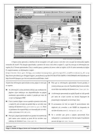 Internet: <www.inss.gov.br> (com adaptações).


         A figura acima apresenta a interface de um navegador web, após acesso a um sítio web, na qual são destacadas regiões
nomeadas de A até F. Na situação apresentada, o ponteiro do mouse está sobre a região C, o que fez com que as informações nas
regiões D e F fossem apresentadas. Caso o usuário passe o ponteiro do mouse sobre as regiões A, B e E serão mostradas na região
F, respectivamente, as informações a seguir.
http://www.inss.gov.br/pg_secundarias/paginas_perfis/perfil_semPrevidencia_01.asp
http://www.previdencia.gov.br/agprev/agprev_mostraNoticia.asp?Id=29323&ATVD=1&DN1=13/02/2008&H1=08:52&xBotao=0
http://www010.dataprev.gov.br/cws/contexto/consit02/index. html.

A partir das informações apresentadas acima, julgue os itens que     91   Para que as informações apresentadas fossem geradas, é
se seguem.                                                                correto estimar que cerca de 10 pedidos http foram enviados

88   As informações acima permitem afirmar que nenhuma das                ao servidor cujo endereço de domínio é www.inss.gov.br.

     páginas cujos endereços são disponibilizados na página
                                                                     92   A informação apresentada na região D pode ter sido gerada
     atualmente apresentada ao usuário é gerada por meio de
                                                                          por meio de scripts escritos na mesma linguagem de
     scripts na linguagem PHP.
                                                                          programação empregada na tecnologia Ajax.
89   Caso o usuário clique o mouse quando o ponteiro está sobre
     a região B, será enviado um pedido http ao servidor cujo        93   O acionamento do link na região E possivelmente não
     endereço de domínio é www.previdencia.gov.br. Entre                  implicará em consultas a um SGBD na retaguarda do
     os parâmetros da resposta http a ser retornada pelo servidor,
                                                                          servidor de nome www010.dataprev.gov.br.
     estão os de nome ATVD, DN1 e H1.
                                                                     94   Se o servidor que gerou a página apresentada ficar
90   Para que a página apresentada fosse gerada, foi estabelecida
     pelo menos uma conexão na porta 80 do servidor cujo                  indisponível, o acionamento do link da região A produzirá
     endereço de domínio é www.inss.gov.br.                               um erro do tipo 404 Not Found.


UnB/CESPE – INSS                                                                                                                            Caderno D
Cargo 4: Analista do Seguro Social com Formação em Ciência da Computação                                                                        –9–
 