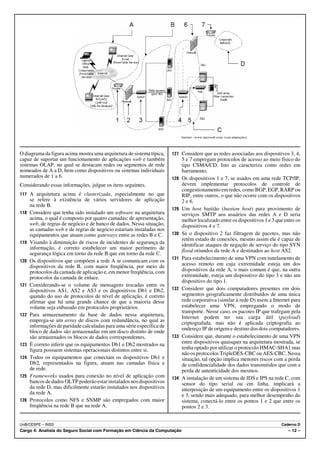 Internet: <www.microsoft.com> (com adaptações).




O diagrama da figura acima mostra uma arquitetura de sistema típica,    127 Considere que as redes associadas aos dispositivos 3, 4,
capaz de suportar um funcionamento de aplicações web e também                 5 e 7 empregam protocolos de acesso ao meio físico do
sistemas OLAP, no qual se destacam redes ou segmentos de rede                 tipo CSMA/CD. Isto as caracteriza como redes em
nomeados de A a D, bem como dispositivos ou sistemas individuais              barramento.
numerados de 1 a 6.                                                     128   Os dispositivos 1 e 7, se usados em uma rede TCP/IP,
Considerando essas informações, julgue os itens seguintes.                    devem implementar protocolos de controle de
                                                                              congestionamento em redes, como BGP, EGP, RARP ou
117 A arquitetura acima é clusterizada, especialmente no que                  RIP, entre outros, o que não ocorre com os dispositivos
      se refere à existência de vários servidores de aplicação                2 e 6.
      na rede B.
                                                                        129   Um host bastião (bastion host) para provimento de
118   Considere que tenha sido instalado um software na arquitetura           serviços SMTP aos usuários das redes A e D seria
      acima, o qual é composto por quatro camadas: de apresentação,           melhor localizado entre os dispositivos 1 e 3 que entre os
      web, de regras de negócio e de banco de dados. Nessa situação,          dispositivos 4 e 7.
      as camadas web e de regras de negócio estariam instaladas nos
      equipamentos que atuam como gateways entre as redes B e C.        130   Se o dispositivo 2 faz filtragem de pacotes, mas não
                                                                              retém estado de conexões, mesmo assim ele é capaz de
119   Visando à diminuição de riscos de incidentes de segurança da            identificar ataques de negação de serviço do tipo SYN
      informação, é correto estabelecer um maior perímetro de
                                                                              flood oriundos da rede A e destinados ao host AS2.
      segurança lógica em torno da rede B que em torno da rede C.
                                                                        131   Para estabelecimento de uma VPN com tunelamento de
120   Os dispositivos que compõem a rede A se comunicam com os
      dispositivos da rede B, com maior freqüência, por meio de               acesso remoto em cuja extremidade esteja um dos
      protocolos da camada de aplicação e, em menor freqüência, com           dispositivos da rede A, o mais comum é que, na outra
      protocolos da camada de enlace.                                         extremidade, esteja um dispositivo do tipo 3 e não um
                                                                              dispositivo do tipo 1.
121   Considerando-se o volume de mensagens trocadas entre os
      dispositivos AS1, AS2 e AS3 e os dispositivos Db1 e Db2,          132   Considere que dois computadores presentes em dois
      quando do uso de protocolos de nível de aplicação, é correto            segmentos geograficamente distribuídos de uma única
      afirmar que há uma grande chance de que a maioria desse                 rede corporativa (similar à rede D) usem a Internet para
      volume seja enbasado em protocolos proprietários.                       estabelecer uma VPN, empregando o modo de
                                                                              transporte. Nesse caso, os pacotes IP que trafegam pela
122   Para armazenamento da base de dados nessa arquitetura,                  Internet podem ter sua carga útil (payload)
      emprega-se um array de discos com redundância, no qual as               criptografada, mas não é aplicada criptografia ao
      informações de paridade calculadas para uma série específica de
                                                                              endereço IP de origem e destino dos dois computadores.
      bloco de dados são armazenadas em um disco distinto de onde
      são armazenados os blocos de dados correspondentes.               133   Considere que, durante o estabelecimento de uma VPN
123   É correto inferir que os equipamentos Db1 e Db2 mostrados na            entre dispositivos quaisquer na arquitetura mostrada, se
      figura possuem sistemas operacionais distintos entre si.                tenha optado por utilizar o protocolo HMAC-SHA1 mas
                                                                              não os protocolos TripleDES-CBC ou AES-CBC. Nessa
124   Todos os equipamentos que conectam os dispositivos Db1 e                situação, tal opção implica menores riscos com a perda
      Db2, representados na figura, atuam nas camadas física e                de confidencialidade dos dados transmitidos que com a
      de rede.                                                                perda de autenticidade dos mesmos.
125   Frameworks usados para conexão no nível de aplicação com          134   A instalação de um sistema de IDS e IPS na rede C, com
      bancos de dados OLTP poderão estar instalados nos dispositivos          sensor do tipo serial ou em linha, implicará a
      da rede D, mas dificilmente estarão instalados nos dispositivos         interposição de um equipamento entre os dispositivos 1
      da rede A.                                                              e 3, sendo mais adequado, para melhor desempenho do
126   Protocolos como NFS e SNMP são empregados com maior                     sistema, conectá-lo entre os pontos 1 e 2 que entre os
      freqüência na rede B que na rede A.                                     pontos 2 e 3.


UnB/CESPE – INSS                                                                                                                Caderno D
Cargo 4: Analista do Seguro Social com Formação em Ciência da Computação                                                           – 12 –
 