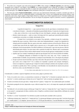 • De acordo com o comando a que cada um dos itens de 1 a 150 se refira, marque, na folha de respostas, para cada item: o campo
designado com o código C, caso julgue o item CERTO; ou o campo designado com o código E, caso julgue o item ERRADO.
A ausência de marcação ou a marcação de ambos os campos não serão apenadas, ou seja, não receberão pontuação negativa. Para as
devidas marcações, use a folha de respostas, único documento válido para a correção das suas provas.
• Nos itens que avaliam Noções de Informática, a menos que seja explicitamente informado o contrário, considere que todos os
programas mencionados estão em configuração-padrão, em português, que o mouse está configurado para pessoas destras e que
expressões como clicar, clique simples e clique duplo referem-se a cliques com o botão esquerdo do mouse. Considere também que
não há restrições de proteção, de funcionamento e de uso em relação aos programas, arquivos, diretórios, recursos e equipamentos
mencionados.


                                           CONHECIMENTOS BÁSICOS
                                                                         Tempo livre

             1            A questão do tempo livre — o que as pessoas fazem com ele, que chances eventualmente oferece
                 o seu desenvolvimento — não pode ser formulada em generalidade abstrata. A expressão, de origem recente
                 — aliás, antes se dizia ócio, e este era privilégio de uma vida folgada e, portanto, algo qualitativamente
             4   distinto e muito mais grato —, opõe-se a outra: à de tempo não-livre, aquele que é preenchido pelo trabalho
                 e, poderíamos acrescentar, na verdade, determinado de fora.
                          O tempo livre é acorrentado ao seu oposto. Essa oposição, a relação em que ela se apresenta,
             7   imprime-lhe traços essenciais. Além do mais, muito mais fundamentalmente, o tempo livre dependerá da
                 situação geral da sociedade. Mas esta, agora como antes, mantém as pessoas sob um fascínio. Decerto, não
                 se pode traçar uma divisão tão simples entre as pessoas em si e seus papéis sociais. Em uma época de
            10   integração social sem precedentes, fica difícil estabelecer, de forma geral, o que resta nas pessoas, além do
                 determinado pelas funções. Isso pesa muito sobre a questão do tempo livre. Mesmo onde o encantamento
                 se atenua e as pessoas estão ao menos subjetivamente convictas de que agem por vontade própria, isso ainda
            13   significa que essa vontade é modelada por aquilo de que desejam estar livres fora do horário de trabalho.
                          A indagação adequada ao fenômeno do tempo livre seria, hoje, esta: “Com o aumento da
                 produtividade no trabalho, mas persistindo as condições de não-liberdade, isto é, sob relações de produção
            16   em que as pessoas nascem inseridas e que, hoje como antes, lhes prescrevem as regras de sua existência, o
                 que ocorre com o tempo livre?” Se se cuidasse de responder à questão sem asserções ideológicas,
                 tornar-se-ia imperiosa a suspeita de que o tempo livre tende em direção contrária à de seu próprio conceito,
            19   tornando-se paródia deste. Nele se prolonga a não-liberdade, tão desconhecida da maioria das pessoas
                 não-livres como a sua não-liberdade em si mesma.
                                       T. W. Adorno. Palavras e sinais, modelos críticos 2. Maria Helena Ruschel (Trad.). Petrópolis: Vozes, 1995, p. 70-82 (com adaptações).



Considerando os sentidos e aspectos lingüísticos do texto acima, julgue os próximos itens.

1   Como, de acordo com o texto, as características essenciais ao “tempo livre” se baseiam na oposição entre este e o “tempo
    não-livre”, é correto concluir que as formas de uso do “tempo livre” serão as mesmas em qualquer época.
2   Conclui-se da leitura do texto que tanto o “tempo não-livre” quanto o “tempo livre” são condicionados pela sociedade.
3   Do primeiro parágrafo do texto, depreende-se que a idéia de tempo livre, isto é, a de tempo não ocupado pelo trabalho, não é
    nova.
4   Nas linhas de 1 a 6, nos trechos em que se afirma que “tempo livre” opõe-se a “tempo não-livre” e que “tempo livre é acorrentado
    ao seu oposto”, a justaposição de idéias contrárias entre si fragiliza a coerência textual e impossibilita a definição do conceito
    de “tempo livre”.
5   Na linha 11, o termo “encantamento” faz referência ao poder exercido pela sociedade sobre as pessoas.
6   A diferença existente entre “tempo livre” e “tempo não-livre” é a mesma que distingue as pessoas que estão “convictas de que agem
    por vontade própria” (R.12) daquelas “pessoas não-livres” (R.19-20) que desconhecem a “sua não-liberdade em si mesma” (R.20).


UnB/CESPE – INSS                                                                                                                                                                Caderno D
Cargo 4: Analista do Seguro Social com Formação em Ciência da Computação                                                                                                            –1–
 