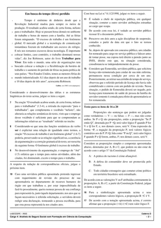 Em busca do tempo (livre) perdido                                    Com base na Lei n.º 8.112/1990, julgue os itens a seguir.

    1             Tempo é sinônimo de dinheiro desde que a                            11   É vedado a chefe de repartição pública, em qualquer
                                                                                           situação, cometer a outro servidor atribuições estranhas
        Revolução Industrial mudou para sempre os meios de
                                                                                           ao cargo que ocupa.
        produção. O resultado acabou sendo, de certa forma, nefasto
    4   para o trabalhador. Hoje se passam horas demais no ambiente                   12   De acordo com essa lei, é vedado ao servidor público
                                                                                           recusar fé a documento público.
        de trabalho e horas de menos com a família. Até as férias
        foram minguando. “O excesso de trabalho é um fenômeno                         13   Prescreve em dois anos a ação disciplinar de suspensão,
    7   global. O mercado global e a tecnologia de comunicação                             contados a partir da data em que o fato se tornou
        instantânea fizeram do trabalhador um escravo do relógio.                          conhecido.
        E nós nos tornamos escravos dessa tecnologia. É importante                    14   Se, depois de aprovado em concurso público, um cidadão
10      colocar limites, caso contrário, o trabalho dominará nossas                        for nomeado para cargo no serviço público e falecer antes
        vidas”, diz Joe Robinson, autor do livro Trabalhar para                            de tomar posse, sua esposa terá direito a pensão junto ao
                                                                                           INSS, direito este que, na situação considerada,
        Viver. Em todo o mundo, uma série de organizações tem
                                                                                           consubstancia-se independentemente da posse.
13      buscado colocar a redução e a flexibilização do horário de
        trabalho e o aumento do período de férias na pauta política de                15   Considere que Esmeralda, servidora pública, que solicitou
                                                                                           licença não-remunerada para cuidar de sua mãe enferma,
        seus países. “Nos Estados Unidos, temos as menores férias do
                                                                                           permaneceu nessa condição por cerca de um ano.
16      mundo industrializado: 8,1 dias depois de um ano de trabalho
                                                                                           Posteriormente, ao retirar sua certidão de tempo de serviço,
        e 10 dias depois de três anos”, acrescenta Robinson.                               observou que o referido período de licença não havia sido
                                               Galileu, out./2005 (com adaptações).        contabilizado e entrou com um pedido de revisão. Nessa
                                                                                           situação, o pedido de Esmeralda deverá ser negado, pois
Considerando o desenvolvimento das idéias e as estruturas                                  licença para tratamento de saúde de pessoa da família do
lingüísticas do texto acima, julgue os itens a seguir.                                     servidor somente é contada para efeito de aposentadoria se
                                                                                           for remunerada.
7       Na oração “O resultado acabou sendo, de certa forma, nefasto
        para o trabalhador” (R.3-4), a retirada da expressão “para o                  Texto para os itens de 16 a 20
        trabalhador”, que complementa o vocábulo “nefasto”, não
                                                                                               Proposições são sentenças que podem ser julgadas
        alteraria as relações semânticas do texto, visto que o emprego
                                                                                      como verdadeiras — V — ou falsas — F —, mas não como
        desse vocábulo é suficiente para que se compreendam as
                                                                                      ambas. Se P e Q são proposições, então a proposição “Se P
        informações relativas ao “resultado” referido no trecho.
                                                                                      então Q”, denotada por P÷Q, terá valor lógico F quando P for
8       Considerando-se que uma das funções semânticas do verbo                       V e Q for F, e, nos demais casos, será V. Uma expressão da
        ser é explicitar uma relação de igualdade entre termos, a                     forma ¬P, a negação da proposição P, terá valores lógicos
        oração “O excesso de trabalho é um fenômeno global” (R.6-7)                   contrários aos de P. PwQ, lida como “P ou Q”, terá valor lógico
        poderia, preservando-se as relações significativas, a coerência               F quando P e Q forem, ambas, F; nos demais casos, será V.
        da argumentação e a correção gramatical do texto, ser reescrita
                                                                                      Considere as proposições simples e compostas apresentadas
        da seguinte forma: O fenômeno global é excesso de trabalho.
                                                                                      abaixo, denotadas por A, B e C, que podem ou não estar de
9       No desenvolvimento da argumentação, o emprego de “Até”                        acordo com o artigo 5.º da Constituição Federal.
        (R.5) enfatiza que o tempo para outras atividades, além das
                                                                                           A: A prática do racismo é crime afiançável.
        citadas, foi diminuindo, exceto o tempo para o trabalho.
                                                                                           B: A defesa do consumidor deve ser promovida pelo
A respeito da redação de correspondências oficiais, julgue o                                  Estado.
próximo item.
                                                                                           C: Todo cidadão estrangeiro que cometer crime político
10      Caso uma servidora pública aposentada pretenda ingressar                              em território brasileiro será extraditado.
        com requerimento de revisão do processo de sua
                                                                                      De acordo com as valorações V ou F atribuídas corretamente às
        aposentadoria no departamento de recursos humanos do
                                                                                      proposições A, B e C, a partir da Constituição Federal, julgue
        órgão em que trabalhou e, por estar impossibilitada de                        os itens a seguir.
        fazê-lo pessoalmente, queira nomear pessoa de sua confiança
        para representá-la, junto àquele departamento, nos atos que se                16   Para a simbolização apresentada acima e seus
        façam necessários à referida solicitação, a servidora deverá                       correspondentes valores lógicos, a proposição B÷C é V.
        redigir uma declaração, nomeando a pessoa escolhida, para                     17   De acordo com a notação apresentada acima, é correto
        que esta possa representá-la nos citados atos.                                     afirmar que a proposição (¬A)w(¬C) tem valor lógico F.


UnB/CESPE – INSS                                                                                                                             Caderno D
Cargo 4: Analista do Seguro Social com Formação em Ciência da Computação                                                                          –2–
 