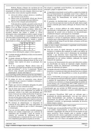 Roberta, Rejane e Renata são servidoras de um          Em relação à seguridade social brasileira, sua organização e seus
mesmo órgão público do Poder Executivo Federal. Em um           princípios, julgue os seguintes itens.
treinamento, ao lidar com certa situação, observou-se que
cada uma delas tomou uma das seguintes atitudes:                26 A importância da proteção social justifica a ampla diversidade da
                                                                   base de financiamento da seguridade social. Com o objetivo de
     A1: deixou de utilizar avanços técnicos e científicos         expandir ou de garantir a seguridade social, a lei poderá instituir
         que estavam ao seu alcance;                               outras fontes de financiamento, de acordo com o texto
     A2: alterou texto de documento oficial que deveria            constitucional.
         apenas ser encaminhado para providências;
     A3: buscou evitar situações procrastinatórias.             27 O princípio da distributividade na prestação de benefícios e
                                                                   serviços tem sua expressão maior na área de saúde, dado o amplo
         Cada uma dessas atitudes, que pode ou não estar de        alcance conferido pela intensa utilização do Sistema Único de
acordo com o Código de Ética Profissional do Servidor              Saúde.
Público Civil do Poder Executivo Federal (CEP), foi
tomada por exatamente uma das servidoras. Além disso,           28 As ações e serviços públicos de saúde integram uma rede
sabe-se que a servidora Renata tomou a atitude A3 e que a          regionalizada e hierarquizada, que constitui um sistema único,
servidora Roberta não tomou a atitude A1. Essas                    organizado de acordo com as diretrizes de descentralização,
informações estão contempladas na tabela a seguir, em que          atendimento integral e participação da comunidade.
cada célula, correspondente ao cruzamento de uma linha          29 De acordo com o princípio da uniformidade e equivalência dos
com uma coluna, foi preenchida com V (verdadeiro) no caso          benefícios e serviços às populações urbanas e rurais, uma das
de a servidora listada na linha ter tomado a atitude               condições para a aposentadoria por idade do trabalhador rural é
representada na coluna, ou com F (falso), caso contrário.          a exigência de que atinja 65 anos de idade, se homem, ou 60 anos
                          A1      A2       A3                      de idade, se mulher.
             Roberta      F                                     Julgue os itens a seguir, relacionados à seguridade social brasileira,
             Rejane                                             suas perspectivas e desafios.
             Renata                        V                    30 Uma das causas da rápida alteração do perfil demográfico
Com base nessas informações, julgue os itens seguintes.            brasileiro é a melhoria das condições de saúde e dos índices de
                                                                   qualidade de vida, assim como a diminuição da mortalidade
18 A atitude adotada por Roberta ao lidar com documento            infantil, o que determina maior longevidade. Esses fatores
   oficial fere o CEP.                                             não influenciam o sistema previdenciário brasileiro, haja vista sua
19 A atitude adotada por Rejane está de acordo com o               organização em um sistema solidário, embasado em regime
   CEP e é especialmente adequada diante de filas ou de            financeiro de repartição.
   qualquer outra espécie de atraso na prestação dos            31 As técnicas de financiamento dos gastos previdenciários podem
   serviços.                                                       ser classificadas em regime de repartição simples (benefício
20 Se P for a proposição “Rejane alterou texto de                  definido), regime de capitalização (contribuição definida) e
   documento oficial que deveria apenas ser encaminhado            regime de repartição de capitais.
   para providências” e Q for a proposição “Renata              32 O trabalho informal é fenômeno evidente nas grandes metrópoles
   buscou evitar situações procrastinatórias”, então a             brasileiras e a inserção previdenciária das pessoas nessa situação
   proposição P÷Q tem valor lógico V.                              é um dos fatores que desequilibram as contas da previdência
Acerca do Código de Ética Profissional do Servidor Público         social.
Civil do Poder Executivo Federal, julgue os próximos itens.     33 A Lei n.º 9.876/1999, ao restringir a concessão de aposentadorias
21   O código de ética se caracteriza como decreto                 com a aplicação do fator previdenciário, pode ter contribuído para
     autônomo no que concerne à lealdade à instituição a           o aumento de requerimentos de benefícios por incapacidade.
     que o indivíduo serve.                                        Corrobora essa conclusão a evolução da quantidade de pedidos de
                                                                   auxílio-doença, que, no período de 1993 a 1999, manteve-se nos
22   Órgãos que exercem atribuições delegadas do poder             níveis históricos e, a partir de 2000, cresceu sensivelmente.
     público devem criar comissões de ética.
23   Age de modo equivocado o servidor público que, ao          Considerando que um servidor do INSS necessite preparar uma
     reunir documentos para fundamentar seu pedido de           apresentação utilizando computador e projetor multimídia, julgue o
     promoção, solicita a seu chefe uma declaração que          item abaixo.
     ateste a lisura de sua conduta profissional. O equívoco    34   O aplicativo PowerPoint 2003 pode ser utilizado para a
     refere-se ao fato de que, nessa situação, o pedido              preparação da referida apresentação, visto que esse software
     deveria ser feito não ao chefe, mas à comissão de ética,        possui funcionalidades que auxiliam na preparação e na
     que tem a incumbência de fornecer registros acerca da           apresentação de palestras, além de ter funcionalidades que
     conduta ética de servidor para instruir sua promoção.           permitem a inclusão, na apresentação multimídia, de diversos
24   Na estrutura da administração, os integrantes de                efeitos visuais e sonoros.
     comissão de ética pública têm cargo equivalente ao
                                                                Com relação ao Excel 2003, julgue o item a seguir.
     de ministro de Estado no que se refere a hierarquia
     e remuneração.                                             35   Considere que, em uma planilha do Excel 2003, as células C2, C3
25   Caso um servidor público tenha cometido pequenos                e C4 contêm, respectivamente, os números 238, 285 e 251,
     deslizes de conduta comprovados por comissão de                 referentes a pagamentos de contas de luz de um usuário em três
     sindicância que recomende a pena de censura, o                  meses sucessivos. Nessa situação, para se calcular a média
     relatório da comissão de sindicância deve ser                   aritmética dos três valores e apresentar o resultado na célula C5,
     encaminhado para a comissão de ética, pois é esta que           é suficiente realizar a seguinte seqüência de ações: clicar a célula
     tem competência para aplicar tal pena ao servidor.              C5, digitar = (C2 + C3 + C4)/3 e, em seguida, teclar Enter.



UnB/CESPE – INSS                                                                                                               Caderno D
Cargo 4: Analista do Seguro Social com Formação em Ciência da Computação                                                            –3–
 