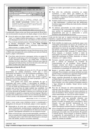 Com base nos dados apresentados no texto, julgue os itens a
                                                                                        seguir.
                                                                                        41 Para além das conhecidas assimetrias no campo
                                                                                           econômico, o texto indica que também na área
                                                                                           educacional reproduz-se o quadro de desigualdade que
                                                                                           acompanha a experiência histórica brasileira, inclusive,
                                                                                           em termos regionais.
                                                                                        42 Os dados citados no texto comprovam ser a gravidez precoce
                                                                                           o fator determinante e essencial para que adolescentes
                                                                                           brasileiras engrossem as fileiras da evasão escolar, sobretudo
                                                                                           no ensino médio.
                                                                                        43 Os números apresentados no texto reiteram a visão
                                                                                           consensual de que a necessidade de trabalhar, inclusive
                                                                                           para auxiliar na manutenção da família, é a razão
Considerando a figura acima, que ilustra uma janela do Word 2003,                          preponderante para que os adolescentes e jovens
com um documento em processo de edição, julgue os itens abaixo.                            brasileiros não permaneçam na escola.
36 O ato de aplicar um clique simples entre a letra “s” da palavra                      Cada um dos itens que se seguem apresenta uma situação
   “anos” e a vírgula à direita dessa palavra e, a seguir, acionar a                    hipotética, seguida de uma assertiva a ser julgada, acerca da
   tecla Backspace inserirá erro de concordância no texto mostrado.                     legislação previdenciária brasileira.
37 Para se iniciar automaticamente o Internet Explorer e procurar,
   na Internet, informações sobre o filme Uma Verdade                                   44   Pedro trabalha em empresa que, anualmente, paga a seus
   Inconveniente, referido acima, é suficiente selecionar esse                               empregados participação nos lucros, de acordo com lei
                                                                                             específica. Em fevereiro de 2008, Pedro recebeu, por
   título no texto e, a seguir, clicar   .                                                   participação nos lucros de sua empresa referentes ao ano
Considerando a situação hipotética em que João deseja enviar a José                          que passou, o equivalente a 10% de sua remuneração no
e a Mário uma mensagem de correio eletrônico por meio do Outlook                             mês de dezembro de 2007, incluindo 13.o salário e férias.
Express, julgue o item abaixo.                                                               Nessa situação, o montante recebido a título de
                                                                                             participação nos lucros integrará a base de cálculo do
38   Caso João, antes de enviar a mensagem, inclua, no campo CC:                             salário-de-contribuição de Pedro, deduzidos os valores
     do aplicativo usado para o envio da mensagem, o endereço de                             referentes a 13.o salário e férias.
     correio eletrônico de Mário, e, no campo Para:, o endereço                         45   Germano, segurado especial do regime geral, contribui
     eletrônico de José, então José e Mário receberão uma cópia da                           para o sistema na proporção do resultado da
     mensagem enviada por João, mas José não terá como saber que                             comercialização de sua produção. Nessa situação,
     Mário recebeu uma cópia dessa mensagem.                                                 Germano somente terá direito à aposentadoria por
Texto para os itens de 39 a 43                                                               contribuição caso promova, pelo prazo legal, os devidos
                                                                                             recolhimentos na qualidade de contribuinte individual.
          Entre os 34 milhões de jovens de 18 a 29 anos de idade                        46   Regina é servidora pública, titular de cargo efetivo
domiciliados nas cidades brasileiras, 21,8% têm o curso                                      municipal. Nessa situação, caso deseje melhorar sua renda
fundamental incompleto e 2,4% são formalmente analfabetos, o que                             quando chegar o momento de se aposentar, Regina poderá
faz pensar em quantos o serão de fato. A incidência do                                       filiar-se ao regime geral da previdência social.
analfabetismo e da evasão escolar difere entre estados e regiões.                       47   Sérgio, segurado aposentado do regime geral, voltou à
Esses jovens excluídos aparecem em maior proporção (35%) no                                  atividade depois de conseguir um emprego de vendedor,
Nordeste e menor (18%) no Sudeste.                                                           tendo passado a recolher novamente para a previdência.
          Esse quadro tem causas mais profundas do que as                                    Nessa situação, caso sofra acidente de qualquer natureza
imaginadas pelo senso comum. A necessidade de trabalhar e                                    e fique afastado do trabalho, Sérgio deverá receber
sustentar a família é o caso de 17% do 1,7 milhão de jovens entre 15                         auxílio-doença.
e 17 anos de idade que abandonaram os estudos; 44% dos que não
estudam mais nessa faixa de idade também não trabalham. Ao                              48   Para fins de obtenção de salário-maternidade, Lúcia,
justificar a razão pela qual abandonaram a escola, quatro em cada                            segurada especial, comprovou o exercício de atividade
dez jovens disseram ter perdido o interesse ou a convicção de que                            rural, de forma descontínua, nos dez meses anteriores ao
a escolaridade os ajudaria a conquistar um bom emprego. Mesmo a                              início do benefício. Nessa situação, Lúcia tem direito ao
gravidez entre adolescentes é vista como um elemento que dificulta                           salário-maternidade no valor de um salário mínimo.
a volta à escola, e não propriamente como a causa de abandono.                          49   Antônio, segurado aposentado do regime geral, retornou
                                 Folha de S.Paulo, 26/1/2008, p. A2 (com adaptações).        ao trabalho, visto que pretendia aumentar seus
                                                                                             rendimentos mensais. Trabalhando como vendedor,
Tendo o texto acima como referência inicial e considerando a                                 passou a recolher novamente para a previdência. Nessa
                                                                                             situação, caso seja demitido injustamente do novo
abrangência do tema por ele focalizado, julgue os itens seguintes.
                                                                                             emprego, Antônio fará jus ao recebimento do
39 Depreende-se do texto que a universalização do acesso ao                                  seguro-desemprego cumulativamente à sua aposentadoria.
   ensino fundamental, já praticamente conquistada pelo Brasil,                         50   Lucas é beneficiário de aposentadoria especial em razão
   não assegura, por si só, a permanência do aluno na escola nem                             de ter trabalhado exposto a agentes nocivos durante um
   garante o desempenho satisfatório em sua trajetória escolar.                              período que, de acordo com a lei pertinente, lhe garantiu
40 Infere-se do texto que, com crescente intensidade, consolida-se,                          o referido direito. Nessa situação, as despesas relativas
   entre as camadas mais simples da população brasileira, a crença                           ao pagamento da aposentadoria de Lucas devem ser
   na educação como o meio lícito mais eficiente para se alcançar                            custeadas com recursos arrecadados pela cobrança do
   uma vida melhor, inclusive em termos materiais.                                           seguro de acidente de trabalho.


UnB/CESPE – INSS                                                                                                                               Caderno D
Cargo 4: Analista do Seguro Social com Formação em Ciência da Computação                                                                            –4–
 