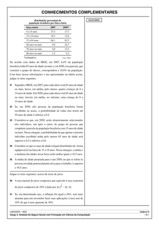CONHECIMENTOS COMPLEMENTARES
                        distribuição percentual da                        RASCUNHO
                    população brasileira por faixa etária
                faixa etária              2007       2050*
                0 a 14 anos               27,5         17,7
                15 a 24 anos              18,3         12,6
                15 a 64 anos              66,1         63,5
                60 anos ou mais            9,0         24,7
                70 anos ou mais            4,0         13,2
                80 anos ou mais            1,2           5,3
              *estimativa                            Fonte: IBGE

De acordo com dados do IBGE, em 2007, 6,4% da população
brasileira tinha 65 anos de idade ou mais e, em 2050, essa parcela, que
constitui o grupo de idosos, corresponderá a 18,8% da população.
Com base nessas informações e nas apresentadas na tabela acima,
julgue os itens seguintes.

51   Segundo o IBGE, em 2007, para cada idoso com 65 anos de idade
     ou mais, havia, em média, pelo menos, quatro crianças de 0 a
     14 anos de idade. Em 2050, para cada idoso com 65 anos de idade
     ou mais, haverá, em média, no máximo, uma criança de 0 a
     14 anos de idade.
52   Se, em 2050, três pessoas da população brasileira forem
     escolhidas ao acaso, a probabilidade de todas elas terem até
     59 anos de idade é inferior a 0,4.
53   Considere-se que, em 2050, serão aleatoriamente selecionados
     três indivíduos, um após o outro, do grupo de pessoas que
     compõem a parcela da população brasileira com 15 anos de idade
     ou mais. Nessa situação, a probabilidade de que apenas o terceiro
     indivíduo escolhido tenha pelo menos 65 anos de idade será
     superior a 0,5 e inferior a 0,6.
54   Considere-se que os anos de idade estejam distribuídos de forma
     eqüiprovável na faixa de 15 a 18 anos. Nessa situação, a média e
     a mediana das idades nessa faixa serão ambas iguais a 16,5 anos.
55   A média de idade projetada para o ano 2050, no que se refere às
     pessoas em idade potencialmente ativa para o trabalho, é superior
     a 39,5 anos.

Julgue os itens seguintes, acerca de taxas de juros.

56   A taxa mensal de juros compostos que equivale à taxa semestral

     de juros compostos de 10% é dada por                          .

57   Se, em determinado ano, a inflação for igual a 20%, será mais
     atraente para um investidor fazer suas aplicações à taxa real de
     10% do que à taxa aparente de 30%.


UnB/CESPE – INSS                                                                     Caderno D
Cargo 4: Analista do Seguro Social com Formação em Ciência da Computação                 –5–
 