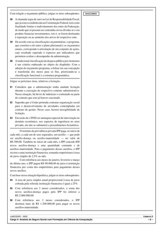Com relação a orçamento público, julgue os itens subseqüentes.       RASCUNHO

58   A chamada regra de ouro na Lei de Responsabilidade Fiscal,
     que já estava estabelecida na Constituição Federal, tem como
     finalidade limitar o endividamento dos entes da Federação,
     de modo que só possam ser contraídas novas dívidas se o seu
     produto financiar investimentos, isto é, se forem destinadas
     à reposição ou ao aumento dos ativos do respectivo ente.
59   De acordo com as classificações orçamentárias, o programa,
     que constitui o elo entre o plano plurianual e os orçamentos
     anuais, corresponde à articulação de um conjunto de ações,
     cujo resultado esperado é expresso por indicadores que
     permitem avaliar o desempenho da administração.
60   A tradicional classificação da despesa pública por elementos
     é um critério embasado no objeto do dispêndio. Com a
     adoção do orçamento-programa, a ênfase em sua concepção
     é transferida dos meios para os fins, priorizando-se a
     classificação funcional e a estrutura programática.

Julgue os próximos itens, relativos a licitação.

61   Considere que a administração tenha anulado licitação
     durante a execução do respectivo contrato administrativo.
     Nessa situação, há dever de indenizar o contratado na parte
     do contrato que este já houver executado.
62   Suponha que a União pretenda contratar organização social
     para o desenvolvimento de atividades contempladas em
     contrato de gestão. Nesse caso, haverá inexigibilidade de
     licitação.
63   Em razão de o INSS ser autarquia especial de intervenção no
     domínio econômico, nos aspectos de ingerência no setor
     privado, ele não se submeterá a procedimentos licitatórios.

         O instituto de previdência privada IPP paga, no início de
cada mês, a cada um de seus segurados, um auxílio — que pode
ser auxílio-doença ou auxílio-maternidade — no valor de
R$ 500,00. Também no início de cada mês, o IPP concede 800
novos auxílios-doença e uma quantidade constante x de
auxílios-maternidade. Para o pagamento desses auxílios, o IPP
recorre a uma instituição financeira, tomando empréstimos à taxa
de juros simples de 2,5% ao mês.
         Com referência aos meses de janeiro, fevereiro e março
do último ano, o IPP pagou R$ 90.000,00 de juros à instituição
financeira por conta dos empréstimos para pagamento desses
novos auxílios.
Com base nessa situação hipotética, julgue os itens subseqüentes.
64   A taxa de juros simples anual proporcional à taxa de juros
     cobrada pela referida instituição financeira é igual a 25%.
65   Com referência aos 3 meses considerados, a soma dos
     novos auxílios-doença pagos pelo IPP foi inferior a
     R$ 2.000.000,00.
66   Com referência aos 3 meses considerados, o IPP
     destinou mais de R$ 1.200.000,00 para pagar os novos
     auxílios-maternidade.


UnB/CESPE – INSS                                                                Caderno D
Cargo 4: Analista do Seguro Social com Formação em Ciência da Computação            –6–
 