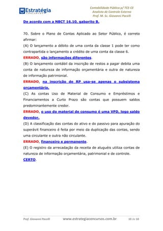 Contabilidade Pública p/ TCE-CE
Analista de Controle Externo
Prof. M. Sc. Giovanni Pacelli
Prof. Giovanni Pacelli www.estrategiaconcursos.com.br 10 de 10
De acordo com a NBCT 16.10, gabarito B.
70. Sobre o Plano de Contas Aplicado ao Setor Público, é correto
afirmar:
(A) O lançamento a débito de uma conta da classe 1 pode ter como
contrapartida o lançamento a crédito de uma conta da classe 6.
ERRADO, são informações diferentes.
(B) O lançamento contábil da inscrição de restos a pagar debita uma
conta de natureza de informação orçamentária e outra de natureza
de informação patrimonial.
ERRADO, na inscrição de RP usa-se apenas o subsistema
orçamentário.
(C) As contas Uso de Material de Consumo e Empréstimos e
Financiamentos a Curto Prazo são contas que possuem saldos
predominantemente credor.
ERRADO, o uso do material de consumo é uma VPD, logo saldo
devedor.
(D) A classificação das contas do ativo e do passivo para apuração do
superávit financeiro é feita por meio da duplicação das contas, sendo
uma circulante e outra não circulante.
ERRADO, financeiro e permanente.
(E) O registro da arrecadação da receita de aluguéis utiliza contas de
natureza de informação orçamentária, patrimonial e de controle.
CERTO.
 