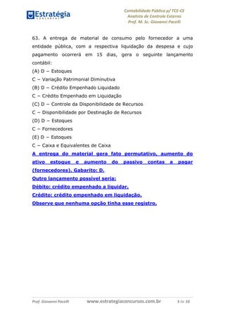 Contabilidade Pública p/ TCE-CE
Analista de Controle Externo
Prof. M. Sc. Giovanni Pacelli
Prof. Giovanni Pacelli www.estrategiaconcursos.com.br 3 de 10
63. A entrega de material de consumo pelo fornecedor a uma
entidade pública, com a respectiva liquidação da despesa e cujo
pagamento ocorrerá em 15 dias, gera o seguinte lançamento
contábil:
(A) D − Estoques
C − Variação Patrimonial Diminutiva
(B) D − Crédito Empenhado Liquidado
C − Crédito Empenhado em Liquidação
(C) D − Controle da Disponibilidade de Recursos
C − Disponibilidade por Destinação de Recursos
(D) D − Estoques
C − Fornecedores
(E) D − Estoques
C − Caixa e Equivalentes de Caixa
A entrega do material gera fato permutativo, aumento do
ativo estoque e aumento do passivo contas a pagar
(fornecedores). Gabarito: D.
Outro lançamento possível seria:
Débito: crédito empenhado a liquidar.
Crédito: crédito empenhado em liquidação.
Observe que nenhuma opção tinha esse registro.
 