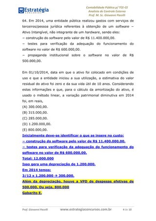 Contabilidade Pública p/ TCE-CE
Analista de Controle Externo
Prof. M. Sc. Giovanni Pacelli
Prof. Giovanni Pacelli www.estrategiaconcursos.com.br 4 de 10
64. Em 2014, uma entidade pública realizou gastos com serviços de
terceiros/pessoa jurídica referentes à obtenção de um software −
Ativo Intangível, não integrante de um hardware, sendo eles:
− construção do software pelo valor de R$ 11.400.000,00.
− testes para verificação da adequação do funcionamento do
software no valor de R$ 600.000,00.
− propaganda institucional sobre o software no valor de R$
500.000,00.
Em 01/10/2014, data em que o ativo foi colocado em condições de
uso e que a entidade iniciou a sua utilização, a estimativa do valor
residual do ativo foi zero e da sua vida útil de 10 anos. Considerando
estas informações e que, para o cálculo da amortização do ativo, é
usado o método linear, a variação patrimonial diminutiva em 2014
foi, em reais,
(A) 300.000,00.
(B) 315.000,00.
(C) 285.000,00.
(D) 1.200.000,00.
(E) 800.000,00.
Inicialmente deve-se identificar o que se insere no custo:
− construção do software pelo valor de R$ 11.400.000,00.
− testes para verificação da adequação do funcionamento do
software no valor de R$ 600.000,00.
Total: 12.000.000
Isso gera uma depreciação de 1.200.000.
Em 2014 temos:
3/12 x 1.200.000  300.000.
Além da depreciação, houve a VPD de despesas efetivas de
500.000. Ou seja, 800.000
Gabarito E.
 