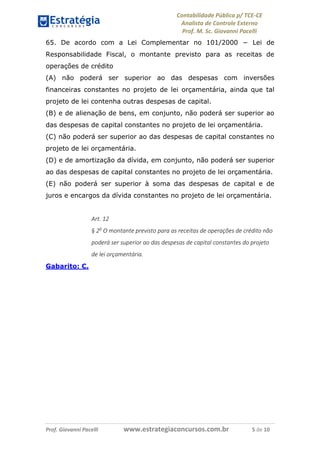Contabilidade Pública p/ TCE-CE
Analista de Controle Externo
Prof. M. Sc. Giovanni Pacelli
Prof. Giovanni Pacelli www.estrategiaconcursos.com.br 5 de 10
65. De acordo com a Lei Complementar no 101/2000 − Lei de
Responsabilidade Fiscal, o montante previsto para as receitas de
operações de crédito
(A) não poderá ser superior ao das despesas com inversões
financeiras constantes no projeto de lei orçamentária, ainda que tal
projeto de lei contenha outras despesas de capital.
(B) e de alienação de bens, em conjunto, não poderá ser superior ao
das despesas de capital constantes no projeto de lei orçamentária.
(C) não poderá ser superior ao das despesas de capital constantes no
projeto de lei orçamentária.
(D) e de amortização da dívida, em conjunto, não poderá ser superior
ao das despesas de capital constantes no projeto de lei orçamentária.
(E) não poderá ser superior à soma das despesas de capital e de
juros e encargos da dívida constantes no projeto de lei orçamentária.
Art. 12
§ 2o
O montante previsto para as receitas de operações de crédito não
poderá ser superior ao das despesas de capital constantes do projeto
de lei orçamentária.
Gabarito: C.
 
