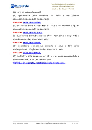 Contabilidade Pública p/ TCE-CE
Analista de Controle Externo
Prof. M. Sc. Giovanni Pacelli
Prof. Giovanni Pacelli www.estrategiaconcursos.com.br 6 de 10
66. Uma variação patrimonial
(A) quantitativa pode aumentar um ativo e um passivo
concomitantemente pelo mesmo valor.
ERRADO, seria qualitativa.
(B) qualitativa altera o valor total do ativo e do patrimônio líquido
concomitantemente pelo mesmo valor.
ERRADO, seria quantitativa.
(C) quantitativa diminutiva reduz o ativo e têm como contrapartida a
redução do passivo pelo mesmo valor.
ERRADO, seria qualitativa.
(D) quantitativa aumentativa aumenta o ativo e têm como
contrapartida a redução do passivo pelo mesmo valor.
ERRADO, seria qualitativa.
(E) qualitativa pode aumentar um ativo e ter como contrapartida a
redução de outro ativo pelo mesmo valor.
CERTO, por exemplo, recebimento da dívida ativa.
 