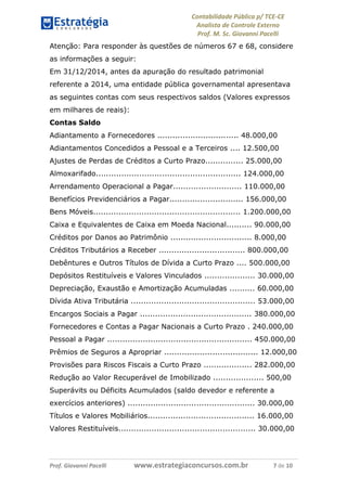 Contabilidade Pública p/ TCE-CE
Analista de Controle Externo
Prof. M. Sc. Giovanni Pacelli
Prof. Giovanni Pacelli www.estrategiaconcursos.com.br 7 de 10
Atenção: Para responder às questões de números 67 e 68, considere
as informações a seguir:
Em 31/12/2014, antes da apuração do resultado patrimonial
referente a 2014, uma entidade pública governamental apresentava
as seguintes contas com seus respectivos saldos (Valores expressos
em milhares de reais):
Contas Saldo
Adiantamento a Fornecedores ................................ 48.000,00
Adiantamentos Concedidos a Pessoal e a Terceiros .... 12.500,00
Ajustes de Perdas de Créditos a Curto Prazo............... 25.000,00
Almoxarifado......................................................... 124.000,00
Arrendamento Operacional a Pagar........................... 110.000,00
Benefícios Previdenciários a Pagar............................. 156.000,00
Bens Móveis.......................................................... 1.200.000,00
Caixa e Equivalentes de Caixa em Moeda Nacional.......... 90.000,00
Créditos por Danos ao Patrimônio ................................ 8.000,00
Créditos Tributários a Receber .................................. 800.000,00
Debêntures e Outros Títulos de Dívida a Curto Prazo .... 500.000,00
Depósitos Restituíveis e Valores Vinculados .................... 30.000,00
Depreciação, Exaustão e Amortização Acumuladas .......... 60.000,00
Dívida Ativa Tributária ................................................. 53.000,00
Encargos Sociais a Pagar ............................................ 380.000,00
Fornecedores e Contas a Pagar Nacionais a Curto Prazo . 240.000,00
Pessoal a Pagar ......................................................... 450.000,00
Prêmios de Seguros a Apropriar ..................................... 12.000,00
Provisões para Riscos Fiscais a Curto Prazo ................... 282.000,00
Redução ao Valor Recuperável de Imobilizado .................... 500,00
Superávits ou Déficits Acumulados (saldo devedor e referente a
exercícios anteriores) .................................................. 30.000,00
Títulos e Valores Mobiliários.......................................... 16.000,00
Valores Restituíveis...................................................... 30.000,00
 