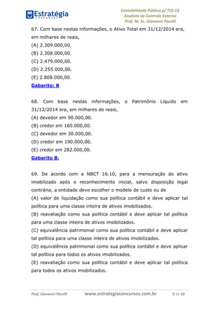 Contabilidade Pública p/ TCE-CE
Analista de Controle Externo
Prof. M. Sc. Giovanni Pacelli
Prof. Giovanni Pacelli www.estrategiaconcursos.com.br 9 de 10
67. Com base nestas informações, o Ativo Total em 31/12/2014 era,
em milhares de reais,
(A) 2.309.000,00.
(B) 2.308.000,00.
(C) 2.479.000,00.
(D) 2.255.000,00.
(E) 2.808.000,00.
Gabarito: B
68. Com base nestas informações, o Patrimônio Líquido em
31/12/2014 era, em milhares de reais,
(A) devedor em 90.000,00.
(B) credor em 160.000,00.
(C) devedor em 30.000,00.
(D) credor em 190.000,00.
(E) credor em 282.000,00.
Gabarito B.
69. De acordo com a NBCT 16.10, para a mensuração do ativo
imobilizado após o reconhecimento inicial, salvo disposição legal
contrária, a entidade deve escolher o modelo de custo ou de
(A) valor de liquidação como sua política contábil e deve aplicar tal
política para uma classe inteira de ativos imobilizados.
(B) reavaliação como sua política contábil e deve aplicar tal política
para uma classe inteira de ativos imobilizados.
(C) equivalência patrimonial como sua política contábil e deve aplicar
tal política para uma classe inteira de ativos imobilizados.
(D) equivalência patrimonial como sua política contábil e deve aplicar
tal política para todos os ativos imobilizados.
(E) reavaliação como sua política contábil e deve aplicar tal política
para todos os ativos imobilizados.
 
