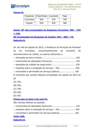 Noções de Contabilidade Pública – TRT-RS
Analista Judiciário – Área Administrativa
Prof. M. Sc. Giovanni Pacelli
Prof. Giovanni Pacelli www.estrategiaconcursos.com.br 2 de 4
Vamos lá:
Despesas Empenhada Liquidada Paga
Correntes 390 270 190
Capital 450 450 380
Assim, RP não processados de Despesas Correntes: 390 – 270
= 120.
RP processados de Despesas de Capital: 450 – 380 = 70.
Gabarito B.
54. No mês de agosto de 2015, a Prefeitura do Município de Pantanal
do Sul arrecadou, concomitantemente ao momento do
reconhecimento do crédito, os valores referentes a:
− alienações de bens imóveis................................................. 350
− rendimentos de aplicações financeiras ................................. 150
− operações de créditos de longo prazo .................................. 250
− impostos sobre a prestação de serviços – ISS....................... 400
− concessões e permissões de serviços públicos...................... 100
O montante das receitas efetivas arrecadadas em agosto de 2015 foi
de
(A) 750.
(B) 550.
(C) 700.
(D) 650.
(E) 500.
Vimos isso no item 4 da aula 01.
São receitas efetivas na questão:
− rendimentos de aplicações financeiras ................................. 150
− impostos sobre a prestação de serviços – ISS....................... 400
− concessões e permissões de serviços públicos...................... 100
Total: 650.
Gabarito D.
 