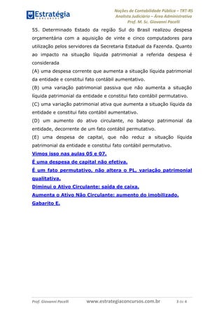 Noções de Contabilidade Pública – TRT-RS
Analista Judiciário – Área Administrativa
Prof. M. Sc. Giovanni Pacelli
Prof. Giovanni Pacelli www.estrategiaconcursos.com.br 3 de 4
55. Determinado Estado da região Sul do Brasil realizou despesa
orçamentária com a aquisição de vinte e cinco computadores para
utilização pelos servidores da Secretaria Estadual da Fazenda. Quanto
ao impacto na situação líquida patrimonial a referida despesa é
considerada
(A) uma despesa corrente que aumenta a situação líquida patrimonial
da entidade e constitui fato contábil aumentativo.
(B) uma variação patrimonial passiva que não aumenta a situação
líquida patrimonial da entidade e constitui fato contábil permutativo.
(C) uma variação patrimonial ativa que aumenta a situação líquida da
entidade e constitui fato contábil aumentativo.
(D) um aumento do ativo circulante, no balanço patrimonial da
entidade, decorrente de um fato contábil permutativo.
(E) uma despesa de capital, que não reduz a situação líquida
patrimonial da entidade e constitui fato contábil permutativo.
Vimos isso nas aulas 05 e 07.
É uma despesa de capital não efetiva.
É um fato permutativo, não altera o PL, variação patrimonial
qualitativa.
Diminui o Ativo Circulante: saída de caixa.
Aumenta o Ativo Não Circulante: aumento do imobilizado.
Gabarito E.
 