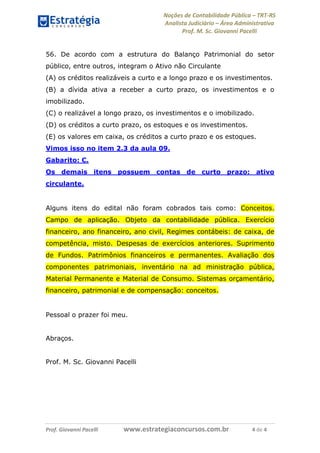 Noções de Contabilidade Pública – TRT-RS
Analista Judiciário – Área Administrativa
Prof. M. Sc. Giovanni Pacelli
Prof. Giovanni Pacelli www.estrategiaconcursos.com.br 4 de 4
56. De acordo com a estrutura do Balanço Patrimonial do setor
público, entre outros, integram o Ativo não Circulante
(A) os créditos realizáveis a curto e a longo prazo e os investimentos.
(B) a dívida ativa a receber a curto prazo, os investimentos e o
imobilizado.
(C) o realizável a longo prazo, os investimentos e o imobilizado.
(D) os créditos a curto prazo, os estoques e os investimentos.
(E) os valores em caixa, os créditos a curto prazo e os estoques.
Vimos isso no item 2.3 da aula 09.
Gabarito: C.
Os demais itens possuem contas de curto prazo: ativo
circulante.
Alguns itens do edital não foram cobrados tais como: Conceitos.
Campo de aplicação. Objeto da contabilidade pública. Exercício
financeiro, ano financeiro, ano civil, Regimes contábeis: de caixa, de
competência, misto. Despesas de exercícios anteriores. Suprimento
de Fundos. Patrimônios financeiros e permanentes. Avaliação dos
componentes patrimoniais, inventário na ad ministração pública,
Material Permanente e Material de Consumo. Sistemas orçamentário,
financeiro, patrimonial e de compensação: conceitos.
Pessoal o prazer foi meu.
Abraços.
Prof. M. Sc. Giovanni Pacelli
 