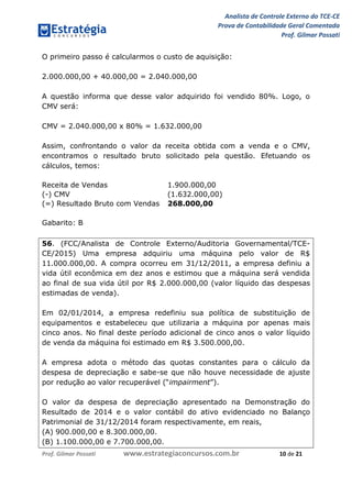 Analista de Controle Externo do TCE-CE
Prova de Contabilidade Geral Comentada
Prof. Gilmar Possati
Prof. Gilmar Possati www.estrategiaconcursos.com.br 10 de 21
O primeiro passo é calcularmos o custo de aquisição:
2.000.000,00 + 40.000,00 = 2.040.000,00
A questão informa que desse valor adquirido foi vendido 80%. Logo, o
CMV será:
CMV = 2.040.000,00 x 80% = 1.632.000,00
Assim, confrontando o valor da receita obtida com a venda e o CMV,
encontramos o resultado bruto solicitado pela questão. Efetuando os
cálculos, temos:
Receita de Vendas 1.900.000,00
(-) CMV (1.632.000,00)
(=) Resultado Bruto com Vendas 268.000,00
Gabarito: B
56. (FCC/Analista de Controle Externo/Auditoria Governamental/TCE-
CE/2015) Uma empresa adquiriu uma máquina pelo valor de R$
11.000.000,00. A compra ocorreu em 31/12/2011, a empresa definiu a
vida útil econômica em dez anos e estimou que a máquina será vendida
ao final de sua vida útil por R$ 2.000.000,00 (valor líquido das despesas
estimadas de venda).
Em 02/01/2014, a empresa redefiniu sua política de substituição de
equipamentos e estabeleceu que utilizaria a máquina por apenas mais
cinco anos. No final deste período adicional de cinco anos o valor líquido
de venda da máquina foi estimado em R$ 3.500.000,00.
A empresa adota o método das quotas constantes para o cálculo da
despesa de depreciação e sabe-se que não houve necessidade de ajuste
por redução ao valor recuperável (“impairment”).
O valor da despesa de depreciação apresentado na Demonstração do
Resultado de 2014 e o valor contábil do ativo evidenciado no Balanço
Patrimonial de 31/12/2014 foram respectivamente, em reais,
(A) 900.000,00 e 8.300.000,00.
(B) 1.100.000,00 e 7.700.000,00.
 