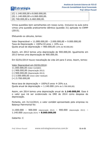 Analista de Controle Externo do TCE-CE
Prova de Contabilidade Geral Comentada
Prof. Gilmar Possati
Prof. Gilmar Possati www.estrategiaconcursos.com.br 11 de 21
(C) 1.140.000,00 e 8.060.000,00.
(D) 1.140.000,00 e 6.060.000,00.
(E) 740.000,00 e 6.460.000,00.
Vimos questões bem semelhantes em nosso curso. Inclusive na aula extra
vimos uma questão praticamente idêntica (questão 31) aplicada no CNMP
(2015).
Efetuando os cálculos, temos:
Valor Depreciável = 11.000.000,00 – 2.000.000,00 = 9.000.000,00
Taxa de Depreciação = 100%/10 anos = 10% a.a.
Quota anual de depreciação = 900.000,00 (10% de 90.000,00)
Assim, em 2012 temos uma depreciação de 900.000,00. Igualmente em
2013 temos uma depreciação de 900.000,00.
Em 02/01/2014 houve reavaliação da vida útil para 5 anos. Assim, temos:
Valor Depreciável em 02/01/2014:
11.000.000,00 (Valor Contábil)
(-) 900.000,00 (Depreciação 2012)
(-) 900.000,00 (Depreciação 2013)
(-) 3.500.000,00 (novo valor residual)
(=) 5.700.000,00
Nova taxa de depreciação = 100%/5 anos  20% a.a.
Quota anual de depreciação = 1.140.000 (20% de 5.700.000,00)
Assim, em 2014 temos uma depreciação anual de 1.140.000,00. Esse é
o valor que irá ser evidenciado na DRE de 2014 como despesa de
depreciação.
Portanto, em 31/12/2014, o valor contábil apresentado pela empresa no
Balanço Patrimonial foi:
11.000.000 – 900.000 (depreciação 2012) – 900.000 (depreciação 2013) –
1.140.000 (depreciação 2014) = 8.060.000,00
Gabarito: C
 