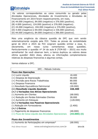 Analista de Controle Externo do TCE-CE
Prova de Contabilidade Geral Comentada
Prof. Gilmar Possati
Prof. Gilmar Possati www.estrategiaconcursos.com.br 13 de 21
Os valores correspondentes ao caixa consumido ou gerado pelas
Atividades Operacionais, Atividades de Investimento e Atividades de
Financiamento em 2014 foram respectivamente, em reais,
(A) 44.000 (negativo), 84.000 (negativo) e 376.000 (positivo).
(B) 4.000 (positivo), 124.000 (positivo) e 376.000 (negativo).
(C) 24.000 (negativo), 104.000 (negativo) e 376.000 (positivo).
(D) 4.000 (negativo) e 84.000 (negativo) e 336.000 (positivo).
(E) 44.000 (negativo), 84.000 (negativo) e 386.000 (positivo).
Mais uma exigência da clássica questão de DFC que vem sendo
sistematicamente exigida pela FCC. Todas as provas de contabilidade
geral de 2014 e 2015 da FCC exigiram questão similar a essa. E,
obviamente, em nosso curso comentamos essas questões.
Particularmente a questão nº 24 da aula 8 (TCM-GO – 2015) era muito
semelhante! Se você observar bem, a banca duplicou os valores dessa
última questão! Além disso, alterou as informações complementares
relativas às despesas financeiras e algumas contas.
Vamos elaborar a DFC.
DFC – Método Indireto
Fluxo das Operações
(+) Lucro Líquido 18.400
(+) Despesa de Depreciação 48.000
(+) Provisão para Riscos Trabalhistas 80.000
(+) Despesa Financeira 40.000
(-) Resultado Equivalência Patrimonial (20.000)
(=) Resultado Líquido Ajustado 166.400
(+/-) Variações nos Ativos Operacionais
(-) Aumento em Clientes (68.000)
(+) Redução em Perdas Estimadas Clientes 28.000
(+) Aumento em Estoques (128.000)
(+/-) Variações nos Passivos Operacionais
(-) Redução em Fornecedores (2.400)
(+/-) Outros
(-) Pagamento de despesas financeiras (40.000)
(=) Fluxo de Caixa Líquido das Atividades Operacionais (44.000) (I)
Fluxo dos Investimentos
(-) Aumento de Participações em empresas* (68.000)
 
