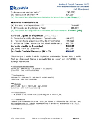 Analista de Controle Externo do TCE-CE
Prova de Contabilidade Geral Comentada
Prof. Gilmar Possati
Prof. Gilmar Possati www.estrategiaconcursos.com.br 14 de 21
(-) Aumento de equipamentos** (240.000)
(+) Redução em Imóveis*** 224.000
(=) Fluxo de Caixa Líquido das Atividades de Investimento (84.000) (II)
Fluxo dos Financiamentos
(+) Aumento em Empréstimos**** 386.000
(-) Diminuição de Dividendos a Pagar (10.000)
(=) Fluxo de Caixa Líquido das Atividades de Financiamento 376.000 (III)
Variação Líquida do Disponível (I + II + III)
I - Fluxo de Caixa Líquido das Atv. Operacionais (44.000)
II - Fluxo de Caixa Líquido das Atv. de Investimento (84.000)
III - Fluxo de Caixa Líquido das Atv. de Financiamento 376.000
Variação Líquida do Disponível 248.000
(+) Saldo Inicial do Disponível 240.000
(=) Saldo Final do Disponível (IV + V) 488.000
Observe que o saldo final do disponível encontrado “bateu” com o saldo
final do disponível (caixa e equivalentes de caixa) em 31/12/2014 no
Balanço Patrimonial.
* Participações em Empresas
56.000,00 – 144.000,00 + 20.000,00 = (68.000,00)
[Saldo Inicial – Saldo Final + Resultado MEP]
** Equipamentos
336.000,00 – 528.000,00 – 48.000,00 = (240.000,00)
[Saldo Inicial – Saldo Final - Depreciação]
*** Imóveis
184.000,00 – 0,00 + 40.000,00 = 224.000,00
[Saldo Inicial – Saldo Final + Lucro na Venda]
**** Empréstimos
(776.000,00 – 350.000,00 – 40.000,00 de juros = 386.000,00)
***** Dividendos
Observe que havia saldo inicial de 10.000,00. Porém, o saldo final é de 5.520,00. Logo,
houve pagamento dos 10 mil e reconhecimento de dividendos do exercício de 5.520,00.
Gabarito: A
 