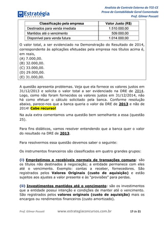 Analista de Controle Externo do TCE-CE
Prova de Contabilidade Geral Comentada
Prof. Gilmar Possati
Prof. Gilmar Possati www.estrategiaconcursos.com.br 17 de 21
O valor total, a ser evidenciado na Demonstração do Resultado de 2014,
correspondente às aplicações efetuadas pela empresa nos títulos acima é,
em reais,
(A) 7.000,00.
(B) 32.000,00.
(C) 33.000,00.
(D) 29.000,00.
(E) 31.000,00.
A questão apresenta problemas. Veja que ela fornece os valores justos em
31/12/2013 e solicita o valor total a ser evidenciado na DRE de 2014.
Logo, como não foram fornecidos os valores justos em 31/12/2014, não
há como efetuar o cálculo solicitado pela banca. Conforme resolução
abaixo, parece-nos que a banca queria o valor da DRE de 2013 e não de
2014! Cabe recurso!
Na aula extra comentamos uma questão bem semelhante a essa (questão
25).
Para fins didáticos, vamos resolver entendendo que a banca quer o valor
do resultado na DRE de 2013.
Para resolvermos essa questão devemos saber o seguinte:
Os instrumentos financeiros são classificados em quatro grandes grupos:
(i) Empréstimos e recebíveis normais de transações comuns: são
os títulos não destinados à negociação; a entidade permanece com eles
até o vencimento. Exemplo: contas a receber, fornecedores. São
registrados pelos Valores Originais (custo de aquisição) e estão
sujeitos aos ajustes a valor presente e às “provisões” para perdas.
(ii) Investimentos mantidos até o vencimento: são os investimentos
que a entidade possui intenção e condições de manter até o vencimento.
São registrados pelos valores originais (custo de aquisição) mais os
encargos ou rendimentos financeiros (custo amortizado).
 