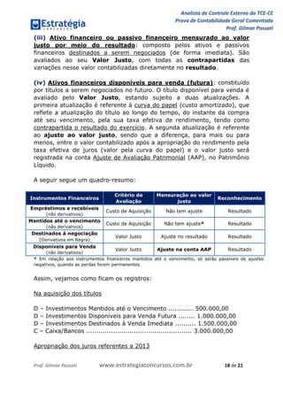 Analista de Controle Externo do TCE-CE
Prova de Contabilidade Geral Comentada
Prof. Gilmar Possati
Prof. Gilmar Possati www.estrategiaconcursos.com.br 18 de 21
(iii) Ativo financeiro ou passivo financeiro mensurado ao valor
justo por meio do resultado: composto pelos ativos e passivos
financeiros destinados a serem negociados (de forma imediata). São
avaliados ao seu Valor Justo, com todas as contrapartidas das
variações nesse valor contabilizadas diretamente no resultado.
(iv) Ativos financeiros disponíveis para venda (futura): constituído
por títulos a serem negociados no futuro. O título disponível para venda é
avaliado pelo Valor Justo, estando sujeito a duas atualizações. A
primeira atualização é referente à curva do papel (custo amortizado), que
reflete a atualização do título ao longo do tempo, do instante da compra
até seu vencimento, pela sua taxa efetiva de rendimento, tendo como
contrapartida o resultado do exercício. A segunda atualização é referente
ao ajuste ao valor justo, sendo que a diferença, para mais ou para
menos, entre o valor contabilizado após a apropriação do rendimento pela
taxa efetiva de juros (valor pela curva do papel) e o valor justo será
registrada na conta Ajuste de Avaliação Patrimonial (AAP), no Patrimônio
Líquido.
A seguir segue um quadro-resumo:
Instrumentos Financeiros
Critério de
Avaliação
Mensuração ao valor
justo
Reconhecimento
Empréstimos e recebíveis
(não derivativos)
Custo de Aquisição Não tem ajuste Resultado
Mantidos até o vencimento
(não derivativos)
Custo de Aquisição Não tem ajuste* Resultado
Destinados à negociação
(Derivativos em Regra)
Valor Justo Ajuste no resultado Resultado
Disponíveis para Venda
(não derivativos)
Valor Justo Ajuste na conta AAP Resultado
* Em relação aos instrumentos financeiros mantidos até o vencimento, só serão passíveis de ajustes
negativos, quando as perdas forem permanentes.
Assim, vejamos como ficam os registros:
Na aquisição dos títulos
D – Investimentos Mantidos até o Vencimento ............ 500.000,00
D – Investimentos Disponíveis para Venda Futura ........ 1.000.000,00
D – Investimentos Destinados à Venda Imediata .......... 1.500.000,00
C – Caixa/Bancos ................................................... 3.000.000,00
Apropriação dos juros referentes a 2013
 