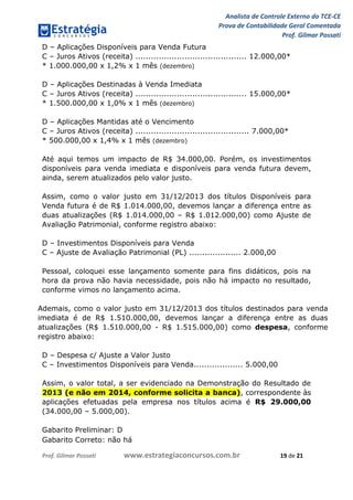 Analista de Controle Externo do TCE-CE
Prova de Contabilidade Geral Comentada
Prof. Gilmar Possati
Prof. Gilmar Possati www.estrategiaconcursos.com.br 19 de 21
D – Aplicações Disponíveis para Venda Futura
C – Juros Ativos (receita) ........................................... 12.000,00*
* 1.000.000,00 x 1,2% x 1 mês (dezembro)
D – Aplicações Destinadas à Venda Imediata
C – Juros Ativos (receita) ........................................... 15.000,00*
* 1.500.000,00 x 1,0% x 1 mês (dezembro)
D – Aplicações Mantidas até o Vencimento
C – Juros Ativos (receita) ............................................ 7.000,00*
* 500.000,00 x 1,4% x 1 mês (dezembro)
Até aqui temos um impacto de R$ 34.000,00. Porém, os investimentos
disponíveis para venda imediata e disponíveis para venda futura devem,
ainda, serem atualizados pelo valor justo.
Assim, como o valor justo em 31/12/2013 dos títulos Disponíveis para
Venda futura é de R$ 1.014.000,00, devemos lançar a diferença entre as
duas atualizações (R$ 1.014.000,00 – R$ 1.012.000,00) como Ajuste de
Avaliação Patrimonial, conforme registro abaixo:
D – Investimentos Disponíveis para Venda
C – Ajuste de Avaliação Patrimonial (PL) .................... 2.000,00
Pessoal, coloquei esse lançamento somente para fins didáticos, pois na
hora da prova não havia necessidade, pois não há impacto no resultado,
conforme vimos no lançamento acima.
Ademais, como o valor justo em 31/12/2013 dos títulos destinados para venda
imediata é de R$ 1.510.000,00, devemos lançar a diferença entre as duas
atualizações (R$ 1.510.000,00 - R$ 1.515.000,00) como despesa, conforme
registro abaixo:
D – Despesa c/ Ajuste a Valor Justo
C – Investimentos Disponíveis para Venda................... 5.000,00
Assim, o valor total, a ser evidenciado na Demonstração do Resultado de
2013 (e não em 2014, conforme solicita a banca), correspondente às
aplicações efetuadas pela empresa nos títulos acima é R$ 29.000,00
(34.000,00 – 5.000,00).
Gabarito Preliminar: D
Gabarito Correto: não há
 