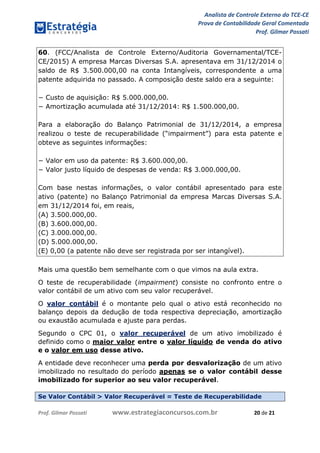 Analista de Controle Externo do TCE-CE
Prova de Contabilidade Geral Comentada
Prof. Gilmar Possati
Prof. Gilmar Possati www.estrategiaconcursos.com.br 20 de 21
60. (FCC/Analista de Controle Externo/Auditoria Governamental/TCE-
CE/2015) A empresa Marcas Diversas S.A. apresentava em 31/12/2014 o
saldo de R$ 3.500.000,00 na conta Intangíveis, correspondente a uma
patente adquirida no passado. A composição deste saldo era a seguinte:
− Custo de aquisição: R$ 5.000.000,00.
− Amortização acumulada até 31/12/2014: R$ 1.500.000,00.
Para a elaboração do Balanço Patrimonial de 31/12/2014, a empresa
realizou o teste de recuperabilidade (“impairment”) para esta patente e
obteve as seguintes informações:
− Valor em uso da patente: R$ 3.600.000,00.
− Valor justo líquido de despesas de venda: R$ 3.000.000,00.
Com base nestas informações, o valor contábil apresentado para este
ativo (patente) no Balanço Patrimonial da empresa Marcas Diversas S.A.
em 31/12/2014 foi, em reais,
(A) 3.500.000,00.
(B) 3.600.000,00.
(C) 3.000.000,00.
(D) 5.000.000,00.
(E) 0,00 (a patente não deve ser registrada por ser intangível).
Mais uma questão bem semelhante com o que vimos na aula extra.
O teste de recuperabilidade (impairment) consiste no confronto entre o
valor contábil de um ativo com seu valor recuperável.
O valor contábil é o montante pelo qual o ativo está reconhecido no
balanço depois da dedução de toda respectiva depreciação, amortização
ou exaustão acumulada e ajuste para perdas.
Segundo o CPC 01, o valor recuperável de um ativo imobilizado é
definido como o maior valor entre o valor líquido de venda do ativo
e o valor em uso desse ativo.
A entidade deve reconhecer uma perda por desvalorização de um ativo
imobilizado no resultado do período apenas se o valor contábil desse
imobilizado for superior ao seu valor recuperável.
Se Valor Contábil > Valor Recuperável = Teste de Recuperabilidade
 