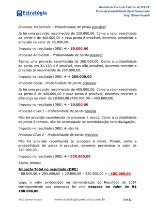 Analista de Controle Externo do TCE-CE
Prova de Contabilidade Geral Comentada
Prof. Gilmar Possati
Prof. Gilmar Possati www.estrategiaconcursos.com.br 3 de 21
Processo Trabalhista – Probabilidade de perda provável
Já há uma provisão reconhecida de 320.000,00. Como o valor reestimado
da perda é de 400.000,00 e essa perda é provável, devemos completar a
provisão no valor de 80.000,00.
Impacto no resultado (DRE)  - 80.000,00
Processo Ambiental - Probabilidade de perda possível
Temos uma provisão reconhecida de 200.000,00. Como a probabilidade
de perda em 31/12/14 é possível, mas não provável, devemos reverter a
provisão já reconhecida de 200.000,00.
Impacto no resultado (DRE)  + 200.000,00
Processo Fiscal - Probabilidade de perda provável
Já há uma provisão reconhecida de 480.000,00. Como o valor reestimado
da perda é de 460.000,00 e essa perda é provável, devemos reverter a
diferença no valor de 20.000,00 (480.000,00 – 460.000,00).
Impacto no resultado (DRE)  - 20.000,00
Processo Cível 1 - Probabilidade de perda remota
Não há provisão reconhecida (o processo é novo). Como a probabilidade
de perda é remota, não há necessidade de contabilização nem divulgação.
Impacto no resultado (DRE)  não há
Processo Cível 2 - Probabilidade de perda provável
Não há provisão reconhecida (o processo é novo). Porém, como a
probabilidade de perda é provável, devemos provisionar o valor de
320.000,00.
Impacto no resultado (DRE)  - 320.000,00
Assim, temos:
Impacto Total no resultado (DRE)
- 80.000,00 + 200.000,00 + 20.000,00 – 320.000,00 = - 180.000,00
Logo, o valor evidenciado na demonstração do Resultado de 2014
correspondente aos processos foi uma despesa no valor de R$
180.000,00.
 