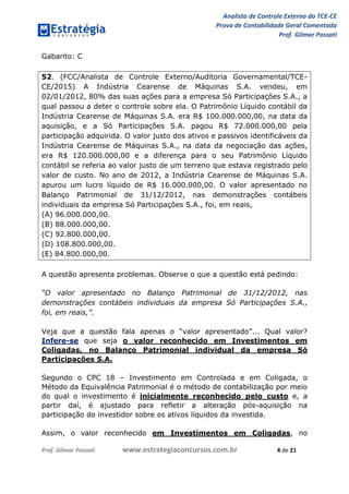 Analista de Controle Externo do TCE-CE
Prova de Contabilidade Geral Comentada
Prof. Gilmar Possati
Prof. Gilmar Possati www.estrategiaconcursos.com.br 4 de 21
Gabarito: C
52. (FCC/Analista de Controle Externo/Auditoria Governamental/TCE-
CE/2015) A Indústria Cearense de Máquinas S.A. vendeu, em
02/01/2012, 80% das suas ações para a empresa Só Participações S.A., a
qual passou a deter o controle sobre ela. O Patrimônio Líquido contábil da
Indústria Cearense de Máquinas S.A. era R$ 100.000.000,00, na data da
aquisição, e a Só Participações S.A. pagou R$ 72.000.000,00 pela
participação adquirida. O valor justo dos ativos e passivos identificáveis da
Indústria Cearense de Máquinas S.A., na data da negociação das ações,
era R$ 120.000.000,00 e a diferença para o seu Patrimônio Líquido
contábil se referia ao valor justo de um terreno que estava registrado pelo
valor de custo. No ano de 2012, a Indústria Cearense de Máquinas S.A.
apurou um lucro líquido de R$ 16.000.000,00. O valor apresentado no
Balanço Patrimonial de 31/12/2012, nas demonstrações contábeis
individuais da empresa Só Participações S.A., foi, em reais,
(A) 96.000.000,00.
(B) 88.000.000,00.
(C) 92.800.000,00.
(D) 108.800.000,00.
(E) 84.800.000,00.
A questão apresenta problemas. Observe o que a questão está pedindo:
“O valor apresentado no Balanço Patrimonial de 31/12/2012, nas
demonstrações contábeis individuais da empresa Só Participações S.A.,
foi, em reais,”.
Veja que a questão fala apenas o “valor apresentado”... Qual valor?
Infere-se que seja o valor reconhecido em Investimentos em
Coligadas, no Balanço Patrimonial individual da empresa Só
Participações S.A.
Segundo o CPC 18 – Investimento em Controlada e em Coligada, o
Método da Equivalência Patrimonial é o método de contabilização por meio
do qual o investimento é inicialmente reconhecido pelo custo e, a
partir daí, é ajustado para refletir a alteração pós-aquisição na
participação do investidor sobre os ativos líquidos da investida.
Assim, o valor reconhecido em Investimentos em Coligadas, no
 