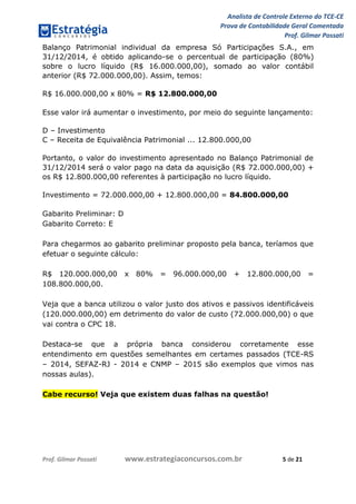 Analista de Controle Externo do TCE-CE
Prova de Contabilidade Geral Comentada
Prof. Gilmar Possati
Prof. Gilmar Possati www.estrategiaconcursos.com.br 5 de 21
Balanço Patrimonial individual da empresa Só Participações S.A., em
31/12/2014, é obtido aplicando-se o percentual de participação (80%)
sobre o lucro líquido (R$ 16.000.000,00), somado ao valor contábil
anterior (R$ 72.000.000,00). Assim, temos:
R$ 16.000.000,00 x 80% = R$ 12.800.000,00
Esse valor irá aumentar o investimento, por meio do seguinte lançamento:
D – Investimento
C – Receita de Equivalência Patrimonial ... 12.800.000,00
Portanto, o valor do investimento apresentado no Balanço Patrimonial de
31/12/2014 será o valor pago na data da aquisição (R$ 72.000.000,00) +
os R$ 12.800.000,00 referentes à participação no lucro líquido.
Investimento = 72.000.000,00 + 12.800.000,00 = 84.800.000,00
Gabarito Preliminar: D
Gabarito Correto: E
Para chegarmos ao gabarito preliminar proposto pela banca, teríamos que
efetuar o seguinte cálculo:
R$ 120.000.000,00 x 80% = 96.000.000,00 + 12.800.000,00 =
108.800.000,00.
Veja que a banca utilizou o valor justo dos ativos e passivos identificáveis
(120.000.000,00) em detrimento do valor de custo (72.000.000,00) o que
vai contra o CPC 18.
Destaca-se que a própria banca considerou corretamente esse
entendimento em questões semelhantes em certames passados (TCE-RS
– 2014, SEFAZ-RJ - 2014 e CNMP – 2015 são exemplos que vimos nas
nossas aulas).
Cabe recurso! Veja que existem duas falhas na questão!
 