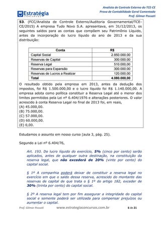 Analista de Controle Externo do TCE-CE
Prova de Contabilidade Geral Comentada
Prof. Gilmar Possati
Prof. Gilmar Possati www.estrategiaconcursos.com.br 6 de 21
53. (FCC/Analista de Controle Externo/Auditoria Governamental/TCE-
CE/2015) A empresa Tudo Novo S.A. apresentava, em 31/12/2013, os
seguintes saldos para as contas que compõem seu Patrimônio Líquido,
antes da incorporação do lucro líquido do ano de 2013 e da sua
distribuição:
O resultado obtido pela empresa em 2013, antes da dedução dos
impostos, foi R$ 1.500.000,00 e o lucro líquido foi R$ 1.140.000,00. A
empresa adota como política constituir a Reserva Legal até o menor dos
limites permitidos pela Lei nº 6.404/1976 e alterações posteriores. O valor
acrescido à conta Reserva Legal no final de 2013 foi, em reais,
(A) 45.000,00.
(B) 75.000,00.
(C) 57.000,00.
(D) 60.000,00.
(E) 0,00.
Estudamos o assunto em nosso curso (aula 3, pág. 25).
Segundo a Lei nº 6.404/76,
Art. 193. Do lucro líquido do exercício, 5% (cinco por cento) serão
aplicados, antes de qualquer outra destinação, na constituição da
reserva legal, que não excederá de 20% (vinte por cento) do
capital social.
§ 1º A companhia poderá deixar de constituir a reserva legal no
exercício em que o saldo dessa reserva, acrescido do montante das
reservas de capital de que trata o § 1º do artigo 182, exceder de
30% (trinta por cento) do capital social.
§ 2º A reserva legal tem por fim assegurar a integridade do capital
social e somente poderá ser utilizada para compensar prejuízos ou
aumentar o capital.
 