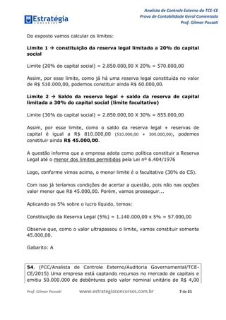 Analista de Controle Externo do TCE-CE
Prova de Contabilidade Geral Comentada
Prof. Gilmar Possati
Prof. Gilmar Possati www.estrategiaconcursos.com.br 7 de 21
Do exposto vamos calcular os limites:
Limite 1  constituição da reserva legal limitada a 20% do capital
social
Limite (20% do capital social) = 2.850.000,00 X 20% = 570.000,00
Assim, por esse limite, como já há uma reserva legal constituída no valor
de R$ 510.000,00, podemos constituir ainda R$ 60.000,00.
Limite 2  Saldo da reserva legal + saldo da reserva de capital
limitada a 30% do capital social (limite facultativo)
Limite (30% do capital social) = 2.850.000,00 X 30% = 855.000,00
Assim, por esse limite, como o saldo da reserva legal + reservas de
capital é igual a R$ 810.000,00 (510.000,00 + 300.000,00), podemos
constituir ainda R$ 45.000,00.
A questão informa que a empresa adota como política constituir a Reserva
Legal até o menor dos limites permitidos pela Lei nº 6.404/1976
Logo, conforme vimos acima, o menor limite é o facultativo (30% do CS).
Com isso já teríamos condições de acertar a questão, pois não nas opções
valor menor que R$ 45.000,00. Porém, vamos prosseguir...
Aplicando os 5% sobre o lucro líquido, temos:
Constituição da Reserva Legal (5%) = 1.140.000,00 x 5% = 57.000,00
Observe que, como o valor ultrapassou o limite, vamos constituir somente
45.000,00.
Gabarito: A
54. (FCC/Analista de Controle Externo/Auditoria Governamental/TCE-
CE/2015) Uma empresa está captando recursos no mercado de capitais e
emitiu 50.000.000 de debêntures pelo valor nominal unitário de R$ 4,00
 