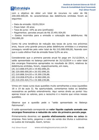 Analista de Controle Externo do TCE-CE
Prova de Contabilidade Geral Comentada
Prof. Gilmar Possati
Prof. Gilmar Possati www.estrategiaconcursos.com.br 8 de 21
com o objetivo de obter um total de recursos no valor de R$
200.000.000,00. As características das debêntures emitidas foram as
seguintes:
− Data da emissão: 02/01/2014
− Prazo total: 20 anos
− Taxa de juros: 10% ao ano (prefixada)
− Pagamentos: parcelas anuais de R$ 23.491.924,95
− Gastos incorridos para a emissão e colocação das debêntures: R$
552.890,20
Como há uma tendência de redução das taxas de juros nos próximos
anos, houve uma grande procura pelas debêntures emitidas e a empresa
conseguiu vendê-las pelo valor total de R$ 215.000.000,00, fazendo com
que o custo efetivo final da emissão fosse 9,0% ao ano.
Considerando que a primeira parcela anual foi paga em 31/12/2014, o
saldo apresentado no balanço patrimonial de 31/12/2014 e o valor total
dos encargos financeiros apropriados no resultado de 2014, relativos às
debêntures emitidas, foram, respectivamente, em reais,
(A) 213.008.075,05 e 19.902.890,20.
(B) 220.000.000,00 e 20.552.890,20.
(C) 210.808.314,93 e 19.300.239,88.
(D) 210.858.075,05 e 19.902.890,20.
(E) 210.255.424,73 e 19.300.239,88.
Vimos em nosso curso duas questões muito semelhantes a essa (questões
18 e 19 da aula 3). Na oportunidade, comentamos todos os detalhes
necessários ao perfeito entendimento. Aqui vamos direto ao ponto! Vou
apenas trocar os valores, pois o raciocínio é o mesmo que vimos nessas
questões.
Observe que a questão pede o “saldo apresentado no Balanço
Patrimonial”.
O saldo apresentado corresponde ao valor líquido captado somado aos
encargos financeiros e reduzido do valor da primeira parcela paga.
Primeiramente devemos ver quanto efetivamente entra no caixa da
empresa. Para tanto, pegamos o valor da venda dos títulos e subtraímos
os custos de transação. Assim, temos:
 