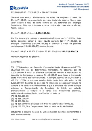 Analista de Controle Externo do TCE-CE
Prova de Contabilidade Geral Comentada
Prof. Gilmar Possati
Prof. Gilmar Possati www.estrategiaconcursos.com.br 9 de 21
215.000.000,00 - 552.890,20 = 214.447.109,80
Observe que entrou efetivamente no caixa da empresa o valor de
214.447.109,80, correspondente ao valor inicial do passivo. Sobre esse
valor incidirá a taxa de custo efetivo de 9% referente aos encargos
financeiros. Não nos interessa a taxa contratada, mas sim a efetiva.
Assim, temos:
214.447.109,80 x 9% = 19.300.239,88
Por fim, temos que calcular o saldo das debêntures em 31/12/2014. Para
tanto, devemos somar o valor líquido captado (214.447.109,80), os
encargos financeiros (19.300.239,88) e diminuir o valor da primeira
parcela paga (23.491.924,95). Assim, temos:
214.447.109,80 + 19.300.239,88 - 23.491.924,95 = 210.255.424,73
Pronto! Chegamos ao gabarito.
Gabarito: E
55. (FCC/Analista de Controle Externo/Auditoria Governamental/TCE-
CE/2015) Um lote de determinada mercadoria foi adquirido por R$
2.000.000,00 à vista. A empresa compradora retirou a mercadoria no
depósito do fornecedor e gastou R$ 40.000,00 para fazer o transporte
desta mercadoria até o seu depósito. A compra ocorreu em 15/05/2014 e
até 15/11/2014 a empresa vendeu 80% deste lote pelo valor de R$
1.900.000,00. Sabendo-se que não há incidência de qualquer tributo na
compra e na venda das mercadorias e que a empresa não tinha estoque
anterior, a Demonstração do Resultado de 2014, em relação
exclusivamente à compra e à venda das mercadorias descritas,
evidenciará Resultado Bruto com Vendas no valor de
(A) R$ 260.000,00.
(B) R$ 268.000,00.
(C) R$ 300.000,00.
(D) R$ 300.000,00 e Despesa com frete no valor de R$ 40.000,00.
(E) R$ 268.000,00 e Despesa com frete no valor de R$ 40.000,00.
Estudamos o assunto na aula 5. Vimos diversas questões semelhantes a
essa em nosso curso.
 