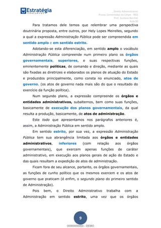 , Direito Administrativo
Provas Comentadas do Cespe - INSS
Prof. Gustavo Barchet
Aula 00
9
Para tratamos dele temos que relembrar uma perspectiva
doutrinária proposta, entre outros, por Hely Lopes Meirelles, segundo
a qual a expressão Administração Pública pode ser compreendida em
sentido amplo e em sentido estrito.
Adotando-se esta diferenciação, em sentido amplo o vocábulo
Administração Pública compreende num primeiro plano os órgãos
governamentais, superiores, e suas respectivas funções,
eminentemente políticas, de comando e direção, mediante as quais
são fixadas as diretrizes e elaborados os planos de atuação do Estado
e produzidos principalmente, como consta no enunciado, atos de
governo. (os atos de governo nada mais são do que o resultado do
exercício da função política).
Num segundo plano, a expressão compreende os órgãos e
entidades administrativos, subalternos, bem como suas funções,
basicamente de execução dos planos governamentais, da qual
resulta a produção, basicamente, de atos de administração.
Este todo que apresentamos nos parágrafos anteriores é,
assim, a Administração Pública em sentido amplo.
Em sentido estrito, por sua vez, a expressão Administração
Pública tem sua abrangência limitada aos órgãos e entidades
administrativos, inferiores (com relação aos órgãos
governamentais), que exercem apenas funções de caráter
administrativo, em execução aos planos gerais de ação do Estado e
das quais resultam a expedição de atos de administração.
Ficam fora de seu alcance, portanto, os órgãos governamentais,
as funções de cunho político que os mesmos exercem e os atos de
governo que praticam (é enfim, o segundo plano do primeiro sentido
de Administração).
Pois bem, o Direito Administrativo trabalha com a
Administração em sentido estrito, uma vez que os órgãos
00000000000
00000000000 - DEMO
 