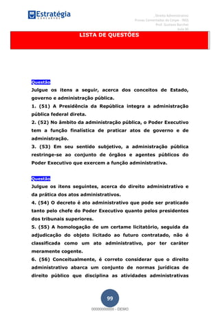 , Direito Administrativo
Provas Comentadas do Cespe - INSS
Prof. Gustavo Barchet
Aula 00
99
LISTA DE QUESTÕES
Questão
Julgue os itens a seguir, acerca dos conceitos de Estado,
governo e administração pública.
1. (51) A Presidência da República integra a administração
pública federal direta.
2. (52) No âmbito da administração pública, o Poder Executivo
tem a função finalística de praticar atos de governo e de
administração.
3. (53) Em seu sentido subjetivo, a administração pública
restringe-se ao conjunto de órgãos e agentes públicos do
Poder Executivo que exercem a função administrativa.
Questão
Julgue os itens seguintes, acerca do direito administrativo e
da prática dos atos administrativos.
4. (54) O decreto é ato administrativo que pode ser praticado
tanto pelo chefe do Poder Executivo quanto pelos presidentes
dos tribunais superiores.
5. (55) A homologação de um certame licitatório, seguida da
adjudicação do objeto licitado ao futuro contratado, não é
classificada como um ato administrativo, por ter caráter
meramente cogente.
6. (56) Conceitualmente, é correto considerar que o direito
administrativo abarca um conjunto de normas jurídicas de
direito público que disciplina as atividades administrativas
00000000000
00000000000 - DEMO
 