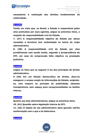, Direito Administrativo
Provas Comentadas do Cespe - INSS
Prof. Gustavo Barchet
Aula 00
100
necessárias à realização dos direitos fundamentais da
coletividade.
Questão
Tendo em vista que, no Brasil, o Estado é responsável pelos
atos praticados por seus agentes, julgue os próximos itens, a
respeito da responsabilidade civil do Estado.
7. (57) A responsabilidade objetiva do Estado por danos
causados a terceiros tem sustentação na teoria da culpa
administrativa.
8. (58) A responsabilidade civil do Estado por atos
jurisdicionais vem sendo aceita, segundo a jurisprudência do
STF, em caso de comprovada falta objetiva na prestação
judiciária.
Questão
Julgue os itens que se seguem à luz dos princípios do direito
administrativo.
9 (59) Em um Estado democrático de direito, deve-se
assegurar o acesso amplo às informações do Estado, exigindo-
se, com amparo no princípio da publicidade, absoluta
transparência, sem espaço para excepcionalidades no âmbito
interno.
Questão
Quanto aos atos administrativos, julgue os próximos itens.
10. (61) Questão sobre legislação interna do STJ.
11. (62) O objeto do ato administrativo deve guardar estrita
conformação com o que a lei determina.
Questão
00000000000
00000000000 - DEMO
 