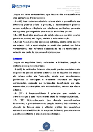 , Direito Administrativo
Provas Comentadas do Cespe - INSS
Prof. Gustavo Barchet
Aula 00
101
Julgue os itens subsecutivos, que tratam das características
dos contratos administrativos.
12. (63) Nos contratos administrativos, dada a prevalência do
interesse público sobre o privado, a administração pública
ocupa posição privilegiada em relação ao particular, gozando
de algumas prerrogativas que lhe são atribuídas por lei.
13. (64) Contratos públicos são celebrados em caráter intuitu
personae, sendo, em regra, vedada a subcontratação.
14. (65) No âmbito dos contratos públicos, assim como ocorre
na esfera civil, a contratação do particular poderá ser feita
verbalmente, não havendo necessidade de se formalizar a
relação por meio de contrato administrativo.
Questão
Julgue os seguintes itens, referentes a licitações, pregão e
sistema de registro de preços.
15. (66) As entidades federais não participantes do sistema de
registro de preços poderão aderir à ata de registro de preços
de outros entes da Federação, desde que devidamente
justificada a vantagem e mediante anuência do órgão
gerenciador, cabendo ao fornecedor beneficiário da ata,
observadas as condições nela estabelecidas, aceitar ou não a
adesão.
16. (67) A impessoalidade é princípio que norteia a
administração e está intimamente afeta às licitações públicas.
17. (68) Diferentemente dos demais procedimentos
licitatórios, o procedimento do pregão implica, inicialmente, a
disputa de lances para a ulterior análise dos requisitos
necessários à habilitação da empresa licitante, procedendo-se
à análise conforme a ordem de classificação.
00000000000
00000000000 - DEMO
 