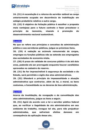 , Direito Administrativo
Provas Comentadas do Cespe - INSS
Prof. Gustavo Barchet
Aula 00
103
24. (31) A recondução é o retorno do servidor estável ao cargo
anteriormente ocupado em decorrência de inabilitação em
estágio probatório relativo a outro cargo.
25. (32) O objetivo da licitação pública é escolher a proposta
mais vantajosa para o futuro contrato e fazer prevalecer o
princípio da isonomia, visando à promoção do
desenvolvimento nacional sustentável.
Questão
No que se refere aos princípios e conceitos da administração
pública e aos servidores públicos, julgue os próximos itens.
26. (29) A vedação ao acúmulo remunerado de cargos,
empregos ou funções públicas não se estende aos empregados
das sociedades de economia mista.
27. (30) O prazo de validade de concurso público é de até dois
anos, podendo ele ser prorrogado enquanto houver candidatos
aprovados no cadastro de reserva.
28. (31) Se for imprescindível à segurança da sociedade e do
Estado, será permitido o sigilo dos atos administrativos.
29. (32) Ofenderá o princípio da impessoalidade a atuação
administrativa que contrariar, além da lei, a moral, os bons
costumes, a honestidade ou os deveres de boa administração.
Questão
Acerca da invalidação, da revogação e da convalidação dos
atos administrativos, julgue os itens a seguir.
30. (51) Agirá de acordo com a lei o servidor público federal
que, ao verificar a ilegalidade de ato administrativo em seu
ambiente de trabalho, revogue tal ato, para não prejudicar
administrados, que sofreriam efeitos danosos em
consequência da aplicação desse ato.
00000000000
00000000000 - DEMO
 