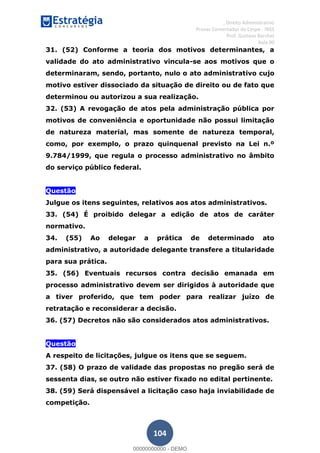 , Direito Administrativo
Provas Comentadas do Cespe - INSS
Prof. Gustavo Barchet
Aula 00
104
31. (52) Conforme a teoria dos motivos determinantes, a
validade do ato administrativo vincula-se aos motivos que o
determinaram, sendo, portanto, nulo o ato administrativo cujo
motivo estiver dissociado da situação de direito ou de fato que
determinou ou autorizou a sua realização.
32. (53) A revogação de atos pela administração pública por
motivos de conveniência e oportunidade não possui limitação
de natureza material, mas somente de natureza temporal,
como, por exemplo, o prazo quinquenal previsto na Lei n.º
9.784/1999, que regula o processo administrativo no âmbito
do serviço público federal.
Questão
Julgue os itens seguintes, relativos aos atos administrativos.
33. (54) É proibido delegar a edição de atos de caráter
normativo.
34. (55) Ao delegar a prática de determinado ato
administrativo, a autoridade delegante transfere a titularidade
para sua prática.
35. (56) Eventuais recursos contra decisão emanada em
processo administrativo devem ser dirigidos à autoridade que
a tiver proferido, que tem poder para realizar juízo de
retratação e reconsiderar a decisão.
36. (57) Decretos não são considerados atos administrativos.
Questão
A respeito de licitações, julgue os itens que se seguem.
37. (58) O prazo de validade das propostas no pregão será de
sessenta dias, se outro não estiver fixado no edital pertinente.
38. (59) Será dispensável a licitação caso haja inviabilidade de
competição.
00000000000
00000000000 - DEMO
 
