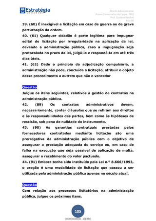 , Direito Administrativo
Provas Comentadas do Cespe - INSS
Prof. Gustavo Barchet
Aula 00
105
39. (60) É inexigível a licitação em caso de guerra ou de grave
perturbação da ordem.
40. (61) Qualquer cidadão é parte legítima para impugnar
edital de licitação por irregularidade na aplicação da lei,
devendo a administração pública, caso a impugnação seja
protocolada no prazo da lei, julgá-la e respondê-la em até três
dias úteis.
41. (62) Dado o princípio da adjudicação compulsória, a
administração não pode, concluída a licitação, atribuir o objeto
desse procedimento a outrem que não o vencedor
Questão
Julgue os itens seguintes, relativos à gestão de contratos na
administração pública.
42. (89) Os contratos administrativos devem,
necessariamente, conter cláusulas que se refiram aos direitos
e às responsabilidades das partes, bem como às hipóteses de
rescisão, sob pena de nulidade do instrumento.
43. (90) As garantias contratuais prestadas pelos
fornecedores contratados mediante licitação são uma
prerrogativa da administração pública com o objetivo de
assegurar a prestação adequada do serviço ou, em caso de
falha na execução que seja passível de aplicação de multa,
assegurar o recebimento do valor pactuado.
44. (91) Embora tenha sido instituído pela Lei n.º 8.666/1993,
o pregão é uma modalidade de licitação que passou a ser
utilizada pela administração pública apenas no século atual.
Questão
Com relação aos processos licitatórios na administração
pública, julgue os próximos itens.
00000000000
00000000000 - DEMO
 