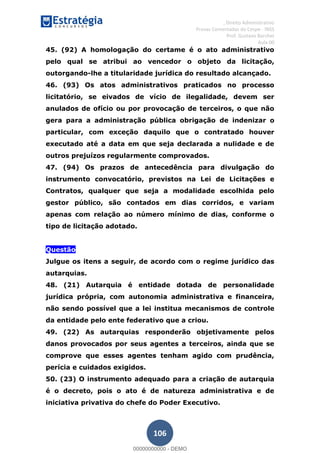 , Direito Administrativo
Provas Comentadas do Cespe - INSS
Prof. Gustavo Barchet
Aula 00
106
45. (92) A homologação do certame é o ato administrativo
pelo qual se atribui ao vencedor o objeto da licitação,
outorgando-lhe a titularidade jurídica do resultado alcançado.
46. (93) Os atos administrativos praticados no processo
licitatório, se eivados de vício de ilegalidade, devem ser
anulados de ofício ou por provocação de terceiros, o que não
gera para a administração pública obrigação de indenizar o
particular, com exceção daquilo que o contratado houver
executado até a data em que seja declarada a nulidade e de
outros prejuízos regularmente comprovados.
47. (94) Os prazos de antecedência para divulgação do
instrumento convocatório, previstos na Lei de Licitações e
Contratos, qualquer que seja a modalidade escolhida pelo
gestor público, são contados em dias corridos, e variam
apenas com relação ao número mínimo de dias, conforme o
tipo de licitação adotado.
Questão
Questão
Julgue os itens a seguir, de acordo com o regime jurídico das
autarquias.
48. (21) Autarquia é entidade dotada de personalidade
jurídica própria, com autonomia administrativa e financeira,
não sendo possível que a lei institua mecanismos de controle
da entidade pelo ente federativo que a criou.
49. (22) As autarquias responderão objetivamente pelos
danos provocados por seus agentes a terceiros, ainda que se
comprove que esses agentes tenham agido com prudência,
perícia e cuidados exigidos.
50. (23) O instrumento adequado para a criação de autarquia
é o decreto, pois o ato é de natureza administrativa e de
iniciativa privativa do chefe do Poder Executivo.
00000000000
00000000000 - DEMO
 