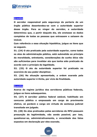 , Direito Administrativo
Provas Comentadas do Cespe - INSS
Prof. Gustavo Barchet
Aula 00
107
Questão
O servidor responsável pela segurança da portaria de um
órgão público desentendeu-se com a autoridade superior
desse órgão. Para se vingar do servidor, a autoridade
determinou que, a partir daquele dia, ele anotasse os dados
completos de todas as pessoas que entrassem e saíssem do
imóvel.
Com referência a essa situação hipotética, julgue os itens que
se seguem.
51. (24) O ato praticado pela autoridade superior, como todos
os atos da administração pública, está submetido ao princípio
da moralidade, entretanto, considerações de cunho ético não
são suficientes para invalidar ato que tenha sido praticado de
acordo com o princípio da legalidade.
52. (25) O ato da autoridade superior foi praticado no
exercício de seu poder disciplinar.
53. (26) Na situação apresentada, a ordem exarada pela
autoridade superior é ilícita, por vício de finalidade.
Questão
Acerca do regime jurídico dos servidores públicos federais,
julgue os itens subsequentes.
54. (27) O servidor público federal estável, habilitado em
concurso público e empossado em cargo de provimento
efetivo, só perderá o cargo em virtude de sentença judicial
transitada em julgado.
55. (28) Os atos praticados pelos servidores do MPU possuem
presunção de legitimidade, não sendo possível, por isso,
questionar-se, administrativamente, a veracidade dos fatos
expostos em declaração por eles exarada.
00000000000
00000000000 - DEMO
 
