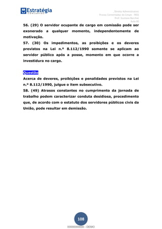 , Direito Administrativo
Provas Comentadas do Cespe - INSS
Prof. Gustavo Barchet
Aula 00
108
56. (29) O servidor ocupante de cargo em comissão pode ser
exonerado a qualquer momento, independentemente de
motivação.
57. (30) Os impedimentos, as proibições e os deveres
previstos na Lei n.º 8.112/1990 somente se aplicam ao
servidor público após a posse, momento em que ocorre a
investidura no cargo.
Questão
Acerca de deveres, proibições e penalidades previstos na Lei
n.º 8.112/1990, julgue o item subsecutivo.
58. (49) Atrasos constantes no cumprimento da jornada de
trabalho podem caracterizar conduta desidiosa, procedimento
que, de acordo com o estatuto dos servidores públicos civis da
União, pode resultar em demissão.
00000000000
00000000000 - DEMO
 