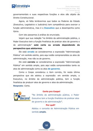 , Direito Administrativo
Provas Comentadas do Cespe - INSS
Prof. Gustavo Barchet
Aula 00
10
governamentais e suas respectivas funções e atos são objeto do
Direito Constitucional.
Agora, só falta lembrarmos que todos os Poderes do Estado
(Executivo, Legislativo e Judiciário) tem competência para exercer a
função administrativa, mas é o Executivo que a desempenha como
típica.
Com isto passamos à análise do enunciado.
no âmbito da administração pública, o
Poder Executivo tem a função finalística de praticar atos de governo e
está certa ou errada dependendo da
perspectiva que adotarmos.
Ele está errada
administração, mas não os de governo.
Ele está correta inistração
pois aqui estão compreendidos tanto os
atos de administração como os atos de governo.
Como o Cespe considerou o item correto, foi nesta última
perspectiva que ele adotou a expressão: em sentido amplo, o
Executivo, no âmbito da administração pública, tem a função
finalística de produzir atos de governo e atos da administração.
Resposta: Certo.
Certo pro Cespe!
No âmbito da administração pública, o Poder
Executivo tem a função finalística de praticar atos
de governo e de administração
Por quê?
Adotou o conceito de Administração Pública em
sentido amplo.
00000000000
00000000000 - DEMO
 