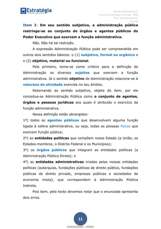 , Direito Administrativo
Provas Comentadas do Cespe - INSS
Prof. Gustavo Barchet
Aula 00
11
Item 3: Em seu sentido subjetivo, a administração pública
restringe-se ao conjunto de órgãos e agentes públicos do
Poder Executivo que exercem a função administrativa.
Não. Não há tal restrição.
A expressão Administração Pública pode ser compreendida em
outros dois sentidos básicos: o (1) subjetivo, formal ou orgânico e
o (2) objetivo, material ou funcional.
Pelo primeiro, toma-se como critério para a definição de
Administração os diversos sujeitos que exercem a função
administrativa. Já o sentido objetivo de Administração relaciona-se à
natureza da atividade exercida no seu âmbito.
Retornando ao sentido subjetivo, objeto do item, por ele
conceitua-se Administração Pública como o conjunto de agentes,
órgãos e pessoas jurídicas aos quais é atribuído o exercício da
função administrativa.
Nessa definição estão abrangidos:
1º) todos os agentes públicos que desenvolvem alguma função
ligada à esfera administrativa, ou seja, todas as pessoas físicas que
exercem função pública;
2º) as entidades políticas que compõem nosso Estado (a União, os
Estados-membros, o Distrito Federal e os Municípios);
3º) os órgãos públicos que integram as entidades políticas (a
Administração Pública Direta); e
4º) as entidades administrativas criadas pelas nossas entidades
políticas (autarquias, fundações públicas de direito público, fundações
públicas de direito privado, empresas públicas e sociedades de
economia mista), que correspondem à Administração Pública
Indireta.
Pois bem, pelo texto devemos notar que o enunciado apresenta
dois erros.
00000000000
00000000000 - DEMO
 