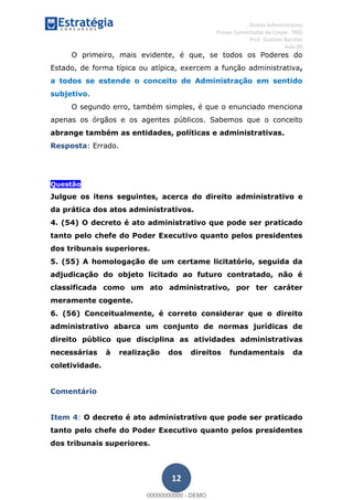 , Direito Administrativo
Provas Comentadas do Cespe - INSS
Prof. Gustavo Barchet
Aula 00
12
O primeiro, mais evidente, é que, se todos os Poderes do
Estado, de forma típica ou atípica, exercem a função administrativa,
a todos se estende o conceito de Administração em sentido
subjetivo.
O segundo erro, também simples, é que o enunciado menciona
apenas os órgãos e os agentes públicos. Sabemos que o conceito
abrange também as entidades, políticas e administrativas.
Resposta: Errado.
Questão
Julgue os itens seguintes, acerca do direito administrativo e
da prática dos atos administrativos.
4. (54) O decreto é ato administrativo que pode ser praticado
tanto pelo chefe do Poder Executivo quanto pelos presidentes
dos tribunais superiores.
5. (55) A homologação de um certame licitatório, seguida da
adjudicação do objeto licitado ao futuro contratado, não é
classificada como um ato administrativo, por ter caráter
meramente cogente.
6. (56) Conceitualmente, é correto considerar que o direito
administrativo abarca um conjunto de normas jurídicas de
direito público que disciplina as atividades administrativas
necessárias à realização dos direitos fundamentais da
coletividade.
Comentário
Item 4: O decreto é ato administrativo que pode ser praticado
tanto pelo chefe do Poder Executivo quanto pelos presidentes
dos tribunais superiores.
00000000000
00000000000 - DEMO
 