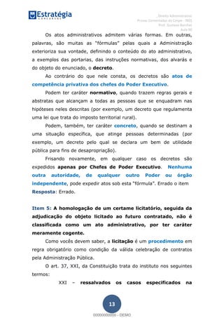 , Direito Administrativo
Provas Comentadas do Cespe - INSS
Prof. Gustavo Barchet
Aula 00
13
Os atos administrativos admitem várias formas. Em outras,
exterioriza sua vontade, definindo o conteúdo do ato administrativo,
a exemplos das portarias, das instruções normativas, dos alvarás e
do objeto do enunciado, o decreto.
Ao contrário do que nele consta, os decretos são atos de
competência privativa dos chefes do Poder Executivo.
Podem ter caráter normativo, quando trazem regras gerais e
abstratas que alcançam a todas as pessoas que se enquadram nas
hipóteses neles descritas (por exemplo, um decreto que regulamenta
uma lei que trata do imposto territorial rural).
Podem, também, ter caráter concreto, quando se destinam a
uma situação específica, que atinge pessoas determinadas (por
exemplo, um decreto pelo qual se declara um bem de utilidade
pública para fins de desapropriação).
Frisando novamente, em qualquer caso os decretos são
expedidos apenas por Chefes de Poder Executivo. Nenhuma
outra autoridade, de qualquer outro Poder ou órgão
independente
Resposta: Errado.
Item 5: A homologação de um certame licitatório, seguida da
adjudicação do objeto licitado ao futuro contratado, não é
classificada como um ato administrativo, por ter caráter
meramente cogente.
Como vocês devem saber, a licitação é um procedimento em
regra obrigatório como condição da válida celebração de contratos
pela Administração Pública.
O art. 37, XXI, da Constituição trata do instituto nos seguintes
termos:
XXI ressalvados os casos especificados na
00000000000
00000000000 - DEMO
 