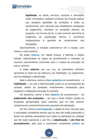 , Direito Administrativo
Provas Comentadas do Cespe - INSS
Prof. Gustavo Barchet
Aula 00
14
legislação, as obras, serviços, compras e alienações
serão contratados mediante processo de licitação pública
que assegure igualdade de condições a todos os
concorrentes, com cláusulas que estabeleçam obrigações
de pagamento, mantidas as condições efetivas da
proposta, nos termos da lei, o qual somente permitirá as
exigências de qualificação técnica e econômica
indispensáveis à garantia do cumprimento das
obrigações.
Essencialmente, a licitação subdivide-se em 2 etapas, uma
interna e outra externa.
Na etapa interna, em rápida síntese, é definido o objeto
licitado, especificadas as regras do procedimento e indicados os
recursos orçamentários suficientes para o custeio da execução do
futuro contrato.
A etapa externa, por sua vez, na sistemática ordinária
apresenta as fases de (a) abertura, (b) habilitação, (c) julgamento,
(d) homologação e adjudicação.
Após a abertura, temos a fase subjetiva do procedimento a
habilitação -, em que a Administração avalia se os participantes do
certame detêm as condições minimamente necessárias para
assegurar a adequada execução do contrato.
Na sequência, temos a fase objetiva do procedimento do
julgamento das propostas -, em que o Poder Público analisa as
propostas apresentadas pelos licitantes que na fase anterior
comprovaram o preenchimento dos requisitos de habilitação.
Por fim, temos a homologação, o objeto do item, ato pelo qual
a autoridade competente declara que os atos até então produzidos o
foram em perfeita consonância com todos os elementos de validade
que lhe sejam aplicáveis e, por fim, a adjudicação, o ato final do
procedimento, pelo qual a autoridade competente atribui ao
00000000000
00000000000 - DEMO
 